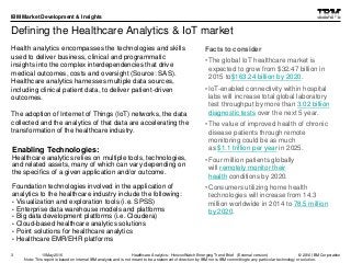 © 2016 IBM Corporation
IBM Market Development & Insights
Note: This report is based on internal IBM analysis and is not meant to be a statement of direction by IBM nor is IBM committing to any particular technology or solution.
Defining the Healthcare Analytics & IoT market
Health analytics encompasses the technologies and skills
used to deliver business, clinical and programmatic
insights into the complex interdependencies that drive
medical outcomes, costs and oversight (Source: SAS).
Healthcare analytics harnesses multiple data sources,
including clinical patient data, to deliver patient-driven
outcomes.
The adoption of Internet of Things (IoT) networks, the data
collected and the analytics of that data are accelerating the
transformation of the healthcare industry.
3
Enabling Technologies:
Healthcare analytics relies on multiple tools, technologies,
and related assets, many of which can vary depending on
the specifics of a given application and/or outcome.
Foundation technologies involved in the application of
analytics to the healthcare industry include the following:
• Visualization and exploration tools (i.e. SPSS)
• Enterprise data warehouse models and platforms
• Big data development platforms (i.e. Cloudera)
• Cloud-based healthcare analytics solutions
• Point solutions for healthcare analytics
• Healthcare EMR/EHR platforms
Healthcare Analytics: HorizonWatch Emerging Trend Brief (External version)10May2016
Facts to consider
• The global IoT healthcare market is
expected to grow from $32.47 billion in
2015 to$163.24 billion by 2020.
• IoT-enabled connectivity within hospital
labs will increase total global laboratory
test throughput by more than 3.02 billion
diagnostic tests over the next 5 year.
• The value of improved health of chronic
disease patients through remote
monitoring could be as much
as $1.1 trillion per year in 2025.
• Four million patients globally
will remotely monitor their
health conditions by 2020.
• Consumers utilizing home health
technologies will increase from 14.3
million worldwide in 2014 to 78.5 million
by 2020.
 