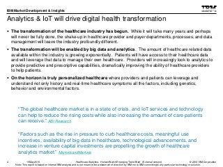 © 2016 IBM Corporation
IBM Market Development & Insights
Note: This report is based on internal IBM analysis and is not meant to be a statement of direction by IBM nor is IBM committing to any particular technology or solution.
Analytics & IoT will drive digital health transformation
 The transformation of the healthcare industry has begun. While it will take many years and perhaps
will never be fully done, the shake-up in healthcare provider and payer departments, processes, and data
management will leave the industry profoundly different.
 The transformation will be enabled by big data and analytics. The amount of healthcare related data
available within the industry is growing exponentially. Patients will have access to their healthcare data
and will leverage that data to manage their own healthcare. Providers will increasingly look to analytics to
provide predictive and prescriptive capabilities, dramatically improving the ability of healthcare providers
to help patients.
 On the horizon is truly personalized healthcare where providers and patients can leverage and
understand not only history and real-time healthcare symptoms all the factors, including genetics,
behavior and environmental factors.
4
“Factors such as the rise in pressure to curb healthcare costs, meaningful use
incentives, availability of big data in healthcare, technological advancements, and
increase in venture capital investments are propelling the growth of healthcare
analytics market.” MarketsandMarkets
“The global healthcare market is in a state of crisis, and IoT services and technology
can help to reduce the rising costs while also increasing the amount of care patients
can receive.” ABI Research
Healthcare Analytics: HorizonWatch Emerging Trend Brief (External version)10May2016
 