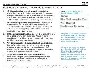 © 2016 IBM Corporation
IBM Market Development & Insights
Note: This report is based on internal IBM analysis and is not meant to be a statement of direction by IBM nor is IBM committing to any particular technology or solution.
Healthcare Analytics – 5 trends to watch in 2016
1. IoT drives digitalization and demand for analytics.
Leading hospitals and providers leverage data from sensors,
employee wearables and patient monitoring devices in order
to build a real-time sense and respond network that cuts
healthcare costs and improves patient experience/outcomes.
2. Ever-increasing volumes of patient data. Digitization of
healthcare and IoT generates data for patient records,
population health data, and other databases. Providers will
seek out-of-the-box cognitive platforms that can extract
insights from many data sources.
3. Shift to personalized healthcare. Providers gradually turn to
IoT-enabled in-home care strategies. Pairing in-home
wearables with cognitive coaching systems will emerge as a
key driver of effective patient care.
4. Providers restructure to support patient-centered care.
Teams of providers leverage data and analytics to treat
patients who have similar symptoms or diagnoses. IoT
emerges as a key data capture point to establish a common
baseline of data for care teams to utilize.
5. Integration of research & operational analytics.
Researchers and providers collaborate to provide better
overall care to patients. Vendors focus on integrating
platforms, applications and data.
5
“By 2025, AI systems are expected to
be implemented in 90% of the US and
60% of the global hospitals and
insurance companies. In turn, AI
systems will deliver easily accessible,
cheaper and quality care to 70% of
patients..” Frost & Sullivan Five Technologies
That Will Disrupt Healthcare By 2020
Forbes: Five Technologies That Will
Disrupt Healthcare By 2020
“The global healthcare analytics market
is expected to reach $18.7 Billion by
2020 from $5.8 Billion in 2015, at a
CAGR of 26.5% during the forecast
period.” MarketsandMarkets
Healthcare Analytics: HorizonWatch Emerging Trend Brief (External version)10May2016
 