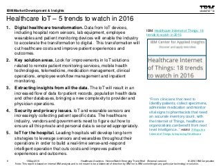 © 2016 IBM Corporation
IBM Market Development & Insights
Note: This report is based on internal IBM analysis and is not meant to be a statement of direction by IBM nor is IBM committing to any particular technology or solution.
Healthcare IoT – 5 trends to watch in 2016
1. Digital healthcare transformation. Data from IoT devices,
including hospital room sensors, lab equipment, employee
wearables and patient monitoring devices will enable the industry
to accelerate the transformation to digital. This transformation will
cut healthcare costs and improve patient experiences and
outcomes.
2. Key solution areas. Look for improvements in IoT solutions
related to remote patient monitoring services, mobile health
technologies, telemedicine, medication management, clinical
operations, employee workflow management and inpatient
monitoring.
3. Extracting insights from all the data. The IoT will result in an
increased flow of data for patient records, population health data
and other databases, bringing a new complexity to provider and
physician operations.
4. Security and privacy issues. IoT and wearable sensors are
increasingly collecting patient specific data. The healthcare
industry, vendors and governments need to figure out how to
ensure all this private and personal data is secured appropriately.
5. IoT for the hospital. Leading hospitals will develop long-term
strategies to leverage sensors and wearables throughout their
operations in order to build a real-time sense-and-respond
intelligent operation that cuts costs and improves patient
experiences and outcomes.
6
IBM: Healthcare Internet of Things: 18
trends to watch in 2016
Healthcare Analytics: HorizonWatch Emerging Trend Brief (External version)10May2016
“From clinicians that need to
identify patients, collect specimens,
administer medication and monitor
vital signs to pharmacists that need
an accurate inventory count, with
the Internet of Things, healthcare
organizations can benefit from next
level Intelligence..” HIMSS 3 Ways the
Internet of Things Is Improving Healthcare
 