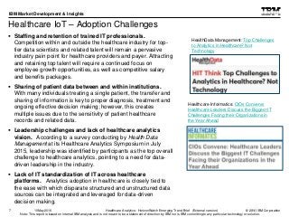 © 2016 IBM Corporation
IBM Market Development & Insights
Note: This report is based on internal IBM analysis and is not meant to be a statement of direction by IBM nor is IBM committing to any particular technology or solution.
Healthcare IoT – Adoption Challenges
 Staffing and retention of trained IT professionals.
Competition within and outside the healthcare industry for top-
tier data scientists and related talent will remain a pervasive
industry pain point for healthcare providers and payer. Attracting
and retaining top talent will require a continued focus on
employee growth opportunities, as well as competitive salary
and benefits packages.
 Sharing of patient data between and within institutions.
With many individuals treating a single patient, the transfer and
sharing of information is key to proper diagnosis, treatment and
ongoing effective decision making; however, this creates
multiple issues due to the sensitivity of patient healthcare
records and related data.
 Leadership challenges and lack of healthcare analytics
vision. According to a survey conducting by Health Data
Management at its Healthcare Analytics Symposium in July
2015, leadership was identified by participants as the top overall
challenge to healthcare analytics, pointing to a need for data-
driven leadership in the industry.
 Lack of IT standardization of IT across healthcare
platforms. Analytics adoption in healthcare is closely tied to
the ease with which disparate structured and unstructured data
sources can be integrated and leveraged for data-driven
decision making.
7
HealthData Management: Top Challenges
to Analytics in Healthcare? Not
Technology
Healthcare Analytics: HorizonWatch Emerging Trend Brief (External version)10May2016
Healthcare Informatics: CIOs Convene:
Healthcare Leaders Discuss the Biggest IT
Challenges Facing their Organizations in
the Year Ahead
 