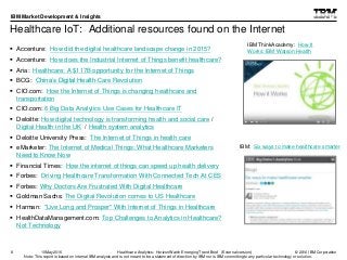 © 2016 IBM Corporation
IBM Market Development & Insights
Note: This report is based on internal IBM analysis and is not meant to be a statement of direction by IBM nor is IBM committing to any particular technology or solution.
Healthcare IoT: Additional resources found on the Internet
 Accenture: How did the digital healthcare landscape change in 2015?
 Accenture: How does the Industrial Internet of Things benefit healthcare?
 Aria: Healthcare: A $117B opportunity for the Internet of Things
 BCG: China’s Digital Health-Care Revolution
 CIO.com: How the Internet of Things is changing healthcare and
transportation
 CIO.com: 6 Big Data Analytics Use Cases for Healthcare IT
 Deloitte: How digital technology is transforming health and social care /
Digital Health in the UK / Health system analytics
 Deloitte University Press: The Internet of Things in health care
 eMarketer: The Internet of Medical Things: What Healthcare Marketers
Need to Know Now
 Financial Times: How the internet of things can speed up health delivery
 Forbes: Driving Healthcare Transformation With Connected Tech At CES
 Forbes: Why Doctors Are Frustrated With Digital Healthcare
 Goldman Sachs: The Digital Revolution comes to US Healthcare
 Harman: "Live Long and Prosper" With Internet of Things in Healthcare
 HealthDataManagement.com: Top Challenges to Analytics in Healthcare?
Not Technology
8
IBM ThinkAcademy: How It
Works: IBM Watson Health
IBM: Six ways to make healthcare smarter
Healthcare Analytics: HorizonWatch Emerging Trend Brief (External version)10May2016
 