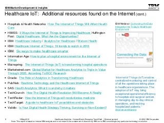 © 2016 IBM Corporation
IBM Market Development & Insights
Note: This report is based on internal IBM analysis and is not meant to be a statement of direction by IBM nor is IBM committing to any particular technology or solution.
Healthcare IoT: Additional resources found on the Internet (cont.)
 Hospitals & Health Networks: How The Internet of Things Will Affect Health
Care
 HIMSS: 3 Ways the Internet of Things Is Improving Healthcare Huffington
Post: Digital Healthcare: What Are the Opportunities?
 IBM: Healthcare Industry / Analytics for Healthcare / Watson Health
 IBM: Healthcare Internet of Things: 18 trends to watch in 2016
 IBM: Six ways to make healthcare smarter
 Information Age: How to plan a hospital environment for the Internet of
Things
 Mainspring: The Internet of Things (IoT) is transforming hospital operations
 Marketwired.com: Global Market for Healthcare Analytics to Triple in Value
Through 2020, According To BCC Research
 Oracle: The Role of Analytics in Transforming Healthcare
 PubNub: Realtime Technology and the Healthcare Internet of Things
 SAS: Health Analytics: What it is and why it matters
 TechCrunch: How The Digital Health Revolution Will Become A Reality
 TechRadar: How the Internet of Things will revolutionise medicine
 TechTarget: A guide to healthcare IoT possibilities and obstacles
 Validic: Is Your Digital Health Strategy Thriving, Surviving or Non-Existent?
9
IBM Webinar: Connecting the Data
Integration for Today's Healthcare
Environment
Healthcare Analytics: HorizonWatch Emerging Trend Brief (External version)10May2016
“Internet of Things (IoT) enables
centralized monitoring and control
of all the operations taking place
in healthcare organizations. The
adoption of IoT may bring
exceptional operational efficiency
to hospitals and surgical centers
in managing day-to-day clinical
operations, and tracking
hospitalized patients.”
MarketsandMarkets
 