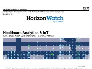 © 2016 IBM Corporation
IBM Market Development & Insights
Note: This report is based on internal IBM analysis and is not meant to be a statement of direction by IBM nor is IBM committing to any particular technology or solution.
Healthcare Analytics & IoT
IBM HorizonWatch 2016 Trend Brief – External Version
Bill Chamberlin, Principal Client Research Analyst / IBM HorizonWatch Community Leader
May 10, 2016
 