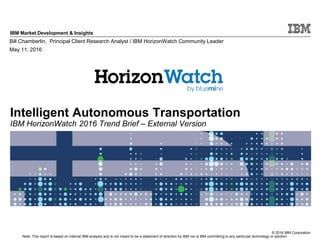 © 2016 IBM Corporation
IBM Market Development & Insights
Note: This report is based on internal IBM analysis and is not meant to be a statement of direction by IBM nor is IBM committing to any particular technology or solution.
Intelligent Autonomous Transportation
IBM HorizonWatch 2016 Trend Brief – External Version
Bill Chamberlin, Principal Client Research Analyst / IBM HorizonWatch Community Leader
May 11, 2016
 