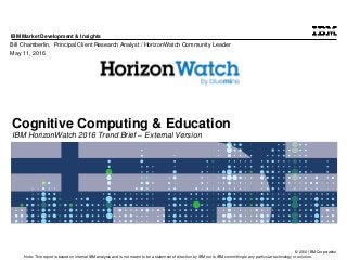 © 2016 IBM Corporation
IBM Market Development & Insights
Note: This report is based on internal IBM analysis and is not meant to be a statement of direction by IBM nor is IBM committing to any particular technology or solution.
Cognitive Computing & Education
IBM HorizonWatch 2016 Trend Brief – External Version
Bill Chamberlin, Principal Client Research Analyst / HorizonWatch Community Leader
May 11, 2016
 