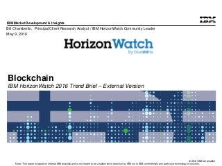 © 2016 IBM Corporation
IBM Market Development & Insights
Note: This report is based on internal IBM analysis and is not meant to be a statement of direction by IBM nor is IBM committing to any particular technology or solution.
Blockchain
IBM HorizonWatch 2016 Trend Brief – External Version
Bill Chamberlin, Principal Client Research Analyst / IBM HorizonWatch Community Leader
May 9, 2016
 