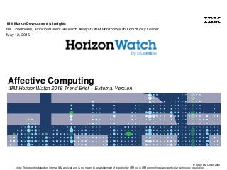 © 2016 IBM Corporation
IBM Market Development & Insights
Note: This report is based on internal IBM analysis and is not meant to be a statement of direction by IBM nor is IBM committing to any particular technology or solution.
Affective Computing
IBM HorizonWatch 2016 Trend Brief – External Version
Bill Chamberlin, Principal Client Research Analyst / IBM HorizonWatch Community Leader
May 12, 2016
 