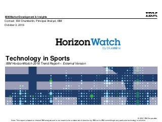 © 2016 IBM Corporation
IBM Market Development & Insights
Note: This report is based on internal IBM analysis and is not meant to be a statement of direction by IBM nor is IBM committing to any particular technology or solution.
Technology in Sports
IBM HorizonWatch 2016 Trend Report – External Version
Contact: Bill Chamberlin, Principal Analyst, IBM
October 3, 2016
 