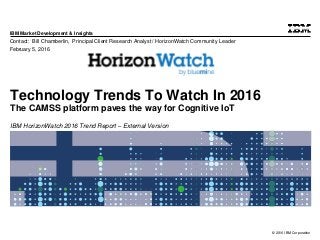 © 2016 IBM Corporation
IBM Market Development & Insights
Technology Trends To Watch In 2016
The CAMSS platform paves the way for Cognitive IoT
IBM HorizonWatch 2016 Trend Report – External Version
Contact: Bill Chamberlin, Principal Client Research Analyst / HorizonWatch Community Leader
February 5, 2016
 
