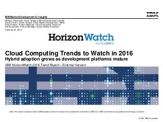 © 2016 IBM Corporation
IBM Market Development & Insights
Note: This report is based on internal IBM analysis and is not meant to be a statement of direction by IBM nor is IBM committing to any particular technology or solution.
Cloud Computing Trends to Watch in 2016
Hybrid adoption grows as development platforms mature
IBM HorizonWatch 2016 Trend Report – External Version
Melissa Hennessey, Cloud Category Market Development Leader
David Vincent, Senior Analyst, Cloud Market Development , MD&I
Polly Frierson, Product Manager, Cloud Computing, bluemine
Bill Chamberlin, Product Manager, HorizonWatch, bluemine
February 22, 2016
 