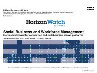 © 2016 IBM Corporation
IBM Market Development & Insights
Note: This report is based on internal IBM analysis and is not meant to be a statement of direction by IBM nor is IBM committing to any particular technology or solution.
Social Business and Workforce Management
Increased demand for connection and collaboration across platforms
IBM HorizonWatch 2016 Trend Report – External Version
Carol Galvin: Distinguished Market Intelligence Professional, Social & Smarter Workforce, Market Development
Bill Chamberlin, Product Manger, Social Business & HorizonWatch, bluemine
April 10, 2016
 