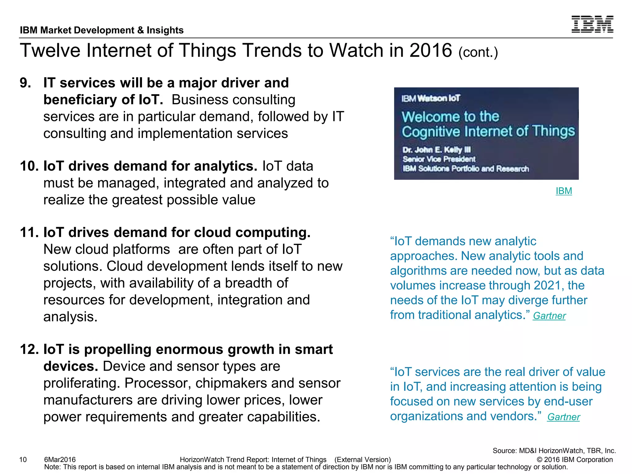 © 2016 IBM Corporation
IBM Market Development & Insights
Note: This report is based on internal IBM analysis and is not meant to be a statement of direction by IBM nor is IBM committing to any particular technology or solution.
Twelve Internet of Things Trends to Watch in 2016 (cont.)
9. IT services will be a major driver and
beneficiary of IoT. Business consulting
services are in particular demand, followed by IT
consulting and implementation services
10. IoT drives demand for analytics. IoT data
must be managed, integrated and analyzed to
realize the greatest possible value
11. IoT drives demand for cloud computing.
New cloud platforms are often part of IoT
solutions. Cloud development lends itself to new
projects, with availability of a breadth of
resources for development, integration and
analysis.
12. IoT is propelling enormous growth in smart
devices. Device and sensor types are
proliferating. Processor, chipmakers and sensor
manufacturers are driving lower prices, lower
power requirements and greater capabilities.
10 HorizonWatch Trend Report: Internet of Things (External Version)6Mar2016
Source: MD&I HorizonWatch, TBR, Inc.
“IoT demands new analytic
approaches. New analytic tools and
algorithms are needed now, but as data
volumes increase through 2021, the
needs of the IoT may diverge further
from traditional analytics.” Gartner
IBM
“IoT services are the real driver of value
in IoT, and increasing attention is being
focused on new services by end-user
organizations and vendors.” Gartner
 