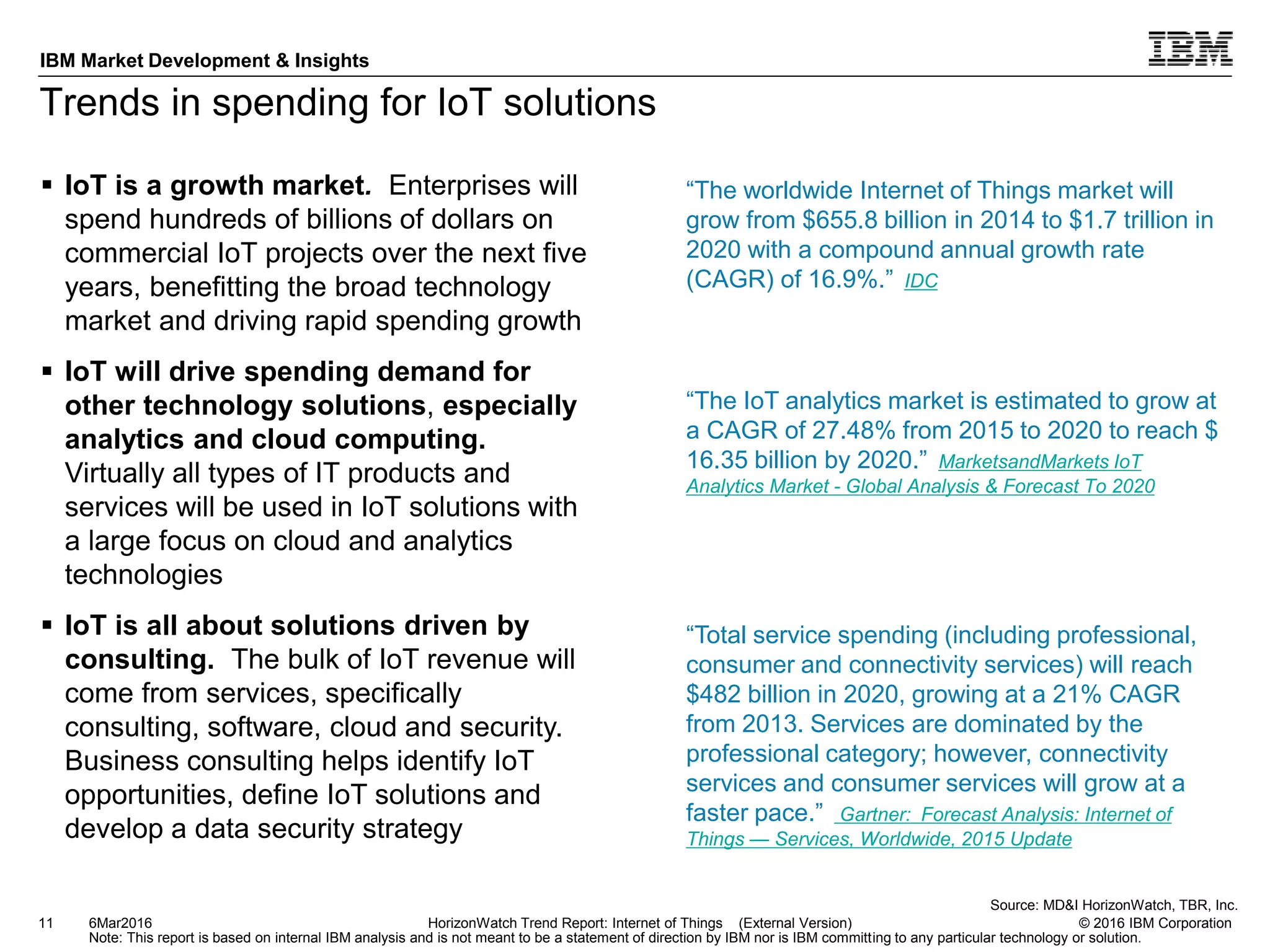© 2016 IBM Corporation
IBM Market Development & Insights
Note: This report is based on internal IBM analysis and is not meant to be a statement of direction by IBM nor is IBM committing to any particular technology or solution.
Trends in spending for IoT solutions
 IoT is a growth market. Enterprises will
spend hundreds of billions of dollars on
commercial IoT projects over the next five
years, benefitting the broad technology
market and driving rapid spending growth
 IoT will drive spending demand for
other technology solutions, especially
analytics and cloud computing.
Virtually all types of IT products and
services will be used in IoT solutions with
a large focus on cloud and analytics
technologies
 IoT is all about solutions driven by
consulting. The bulk of IoT revenue will
come from services, specifically
consulting, software, cloud and security.
Business consulting helps identify IoT
opportunities, define IoT solutions and
develop a data security strategy
11 HorizonWatch Trend Report: Internet of Things (External Version)
“The IoT analytics market is estimated to grow at
a CAGR of 27.48% from 2015 to 2020 to reach $
16.35 billion by 2020.” MarketsandMarkets IoT
Analytics Market - Global Analysis & Forecast To 2020
“Total service spending (including professional,
consumer and connectivity services) will reach
$482 billion in 2020, growing at a 21% CAGR
from 2013. Services are dominated by the
professional category; however, connectivity
services and consumer services will grow at a
faster pace.” Gartner: Forecast Analysis: Internet of
Things — Services, Worldwide, 2015 Update
Source: MD&I HorizonWatch, TBR, Inc.
6Mar2016
“The worldwide Internet of Things market will
grow from $655.8 billion in 2014 to $1.7 trillion in
2020 with a compound annual growth rate
(CAGR) of 16.9%.” IDC
 
