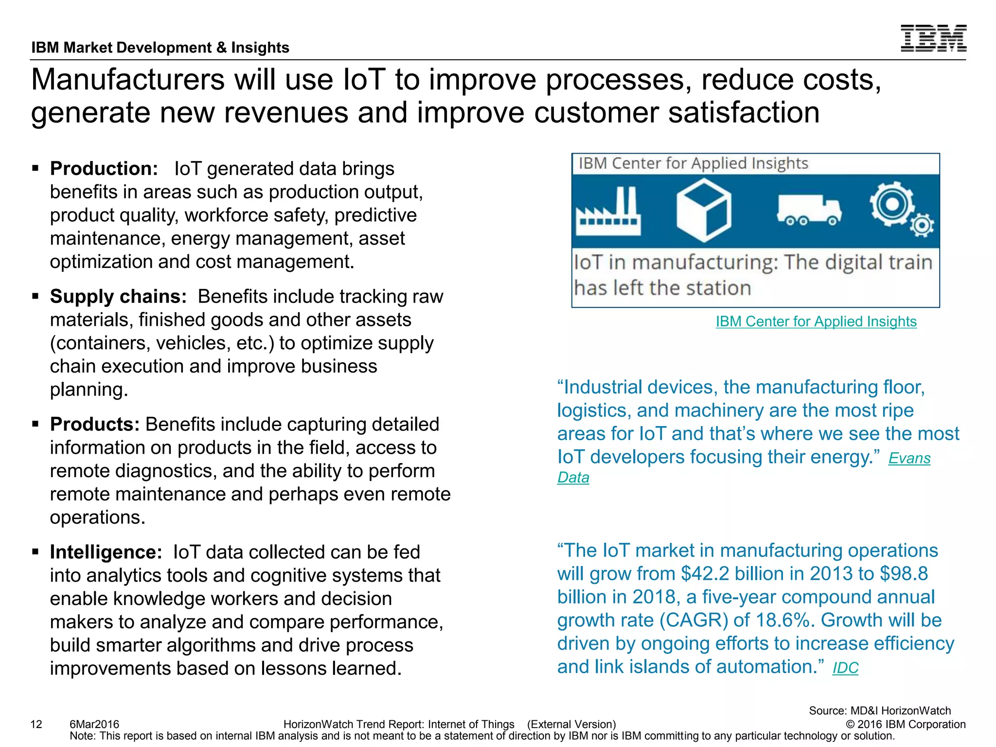 © 2016 IBM Corporation
IBM Market Development & Insights
Note: This report is based on internal IBM analysis and is not meant to be a statement of direction by IBM nor is IBM committing to any particular technology or solution.
Manufacturers will use IoT to improve processes, reduce costs,
generate new revenues and improve customer satisfaction
 Production: IoT generated data brings
benefits in areas such as production output,
product quality, workforce safety, predictive
maintenance, energy management, asset
optimization and cost management.
 Supply chains: Benefits include tracking raw
materials, finished goods and other assets
(containers, vehicles, etc.) to optimize supply
chain execution and improve business
planning.
 Products: Benefits include capturing detailed
information on products in the field, access to
remote diagnostics, and the ability to perform
remote maintenance and perhaps even remote
operations.
 Intelligence: IoT data collected can be fed
into analytics tools and cognitive systems that
enable knowledge workers and decision
makers to analyze and compare performance,
build smarter algorithms and drive process
improvements based on lessons learned.
12 HorizonWatch Trend Report: Internet of Things (External Version)6Mar2016
Source: MD&I HorizonWatch
“The IoT market in manufacturing operations
will grow from $42.2 billion in 2013 to $98.8
billion in 2018, a five-year compound annual
growth rate (CAGR) of 18.6%. Growth will be
driven by ongoing efforts to increase efficiency
and link islands of automation.” IDC
IBM Center for Applied Insights
“Industrial devices, the manufacturing floor,
logistics, and machinery are the most ripe
areas for IoT and that’s where we see the most
IoT developers focusing their energy.” Evans
Data
 