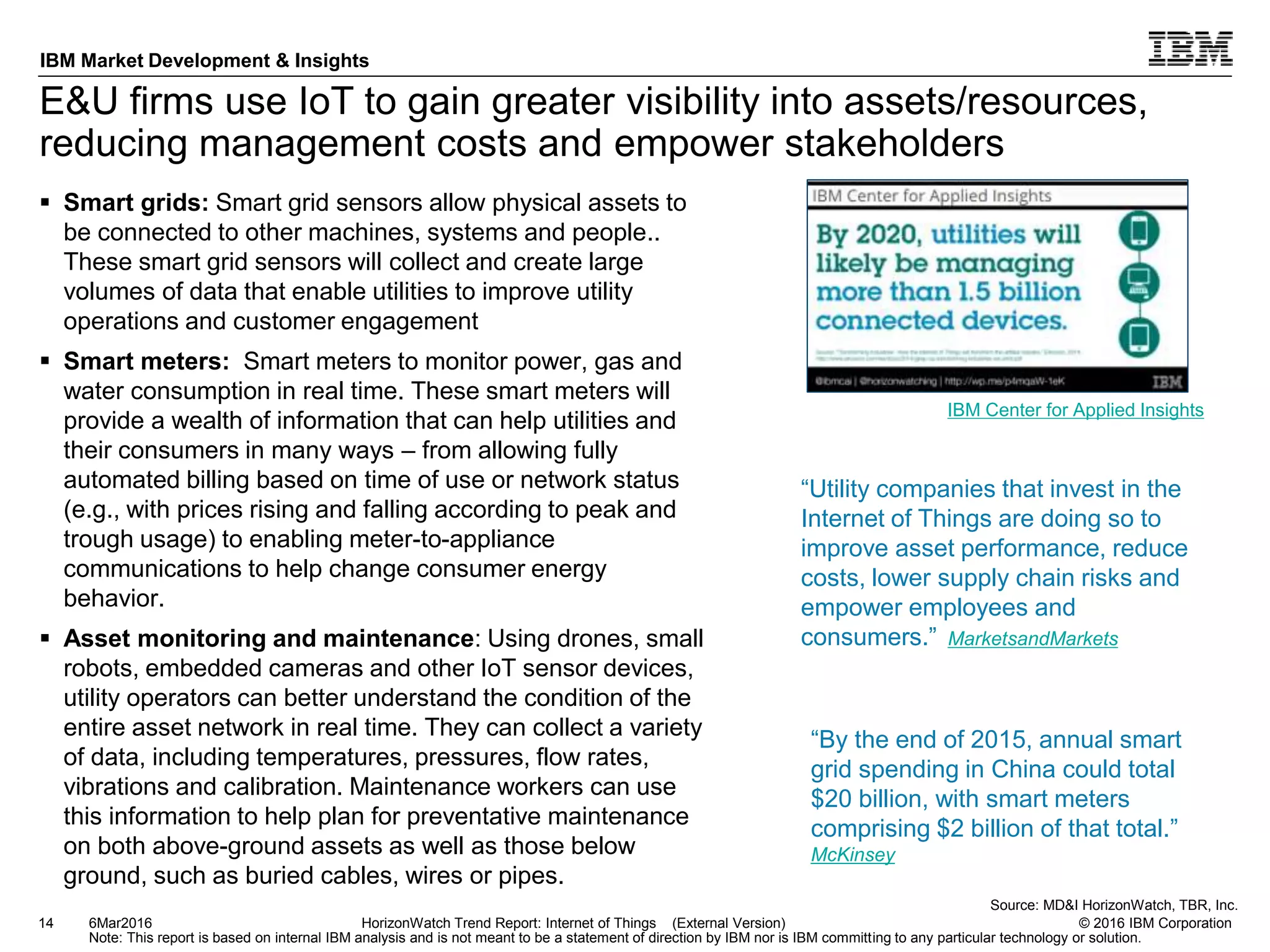 © 2016 IBM Corporation
IBM Market Development & Insights
Note: This report is based on internal IBM analysis and is not meant to be a statement of direction by IBM nor is IBM committing to any particular technology or solution.
E&U firms use IoT to gain greater visibility into assets/resources,
reducing management costs and empower stakeholders
 Smart grids: Smart grid sensors allow physical assets to
be connected to other machines, systems and people..
These smart grid sensors will collect and create large
volumes of data that enable utilities to improve utility
operations and customer engagement
 Smart meters: Smart meters to monitor power, gas and
water consumption in real time. These smart meters will
provide a wealth of information that can help utilities and
their consumers in many ways – from allowing fully
automated billing based on time of use or network status
(e.g., with prices rising and falling according to peak and
trough usage) to enabling meter-to-appliance
communications to help change consumer energy
behavior.
 Asset monitoring and maintenance: Using drones, small
robots, embedded cameras and other IoT sensor devices,
utility operators can better understand the condition of the
entire asset network in real time. They can collect a variety
of data, including temperatures, pressures, flow rates,
vibrations and calibration. Maintenance workers can use
this information to help plan for preventative maintenance
on both above-ground assets as well as those below
ground, such as buried cables, wires or pipes.
14 HorizonWatch Trend Report: Internet of Things (External Version)6Mar2016
Source: MD&I HorizonWatch, TBR, Inc.
IBM Center for Applied Insights
“Utility companies that invest in the
Internet of Things are doing so to
improve asset performance, reduce
costs, lower supply chain risks and
empower employees and
consumers.” MarketsandMarkets
“By the end of 2015, annual smart
grid spending in China could total
$20 billion, with smart meters
comprising $2 billion of that total.”
McKinsey
 