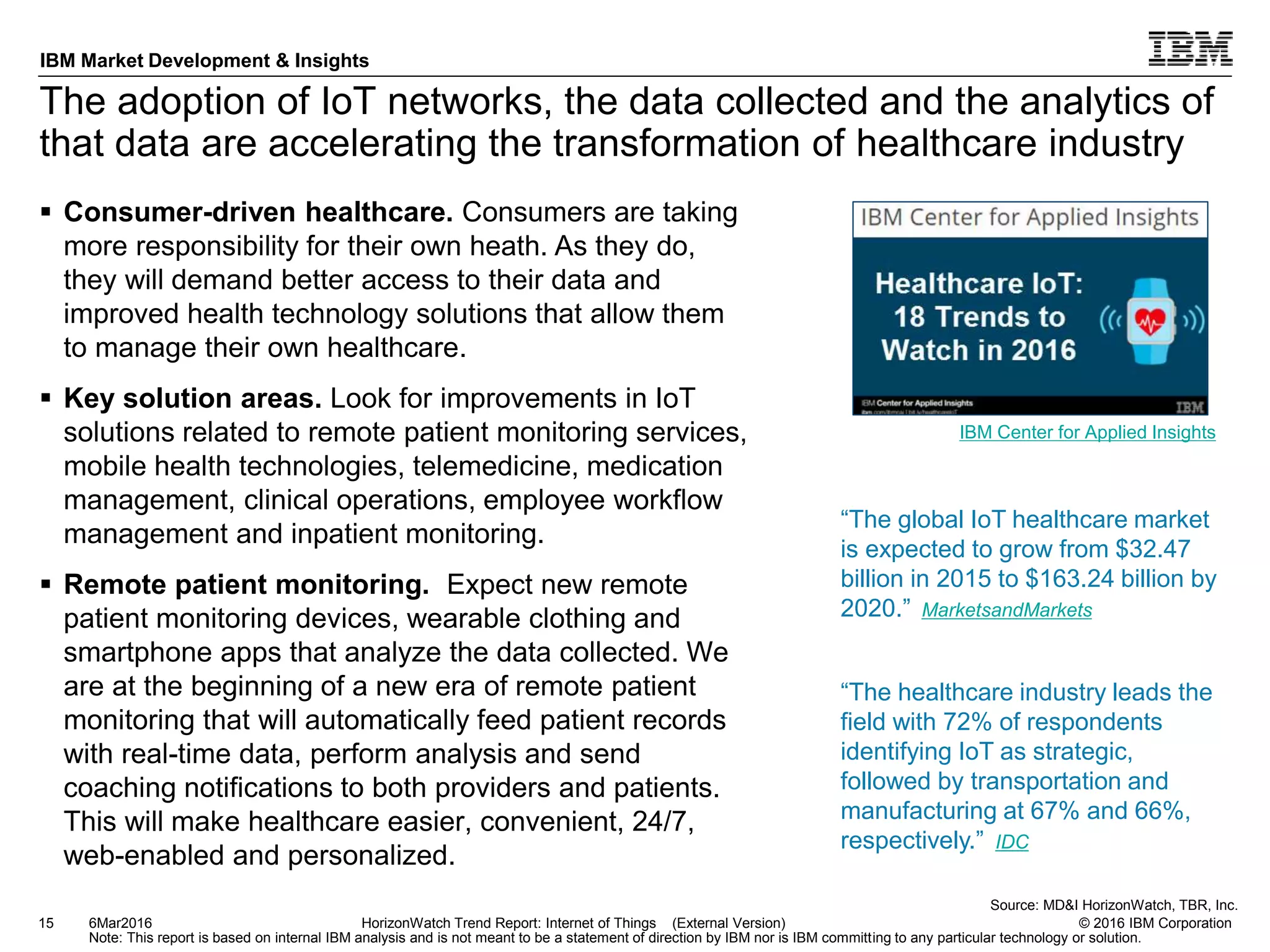 © 2016 IBM Corporation
IBM Market Development & Insights
Note: This report is based on internal IBM analysis and is not meant to be a statement of direction by IBM nor is IBM committing to any particular technology or solution.
The adoption of IoT networks, the data collected and the analytics of
that data are accelerating the transformation of healthcare industry
 Consumer-driven healthcare. Consumers are taking
more responsibility for their own heath. As they do,
they will demand better access to their data and
improved health technology solutions that allow them
to manage their own healthcare.
 Key solution areas. Look for improvements in IoT
solutions related to remote patient monitoring services,
mobile health technologies, telemedicine, medication
management, clinical operations, employee workflow
management and inpatient monitoring.
 Remote patient monitoring. Expect new remote
patient monitoring devices, wearable clothing and
smartphone apps that analyze the data collected. We
are at the beginning of a new era of remote patient
monitoring that will automatically feed patient records
with real-time data, perform analysis and send
coaching notifications to both providers and patients.
This will make healthcare easier, convenient, 24/7,
web-enabled and personalized.
15 HorizonWatch Trend Report: Internet of Things (External Version)6Mar2016
Source: MD&I HorizonWatch, TBR, Inc.
“The healthcare industry leads the
field with 72% of respondents
identifying IoT as strategic,
followed by transportation and
manufacturing at 67% and 66%,
respectively.” IDC
IBM Center for Applied Insights
“The global IoT healthcare market
is expected to grow from $32.47
billion in 2015 to $163.24 billion by
2020.” MarketsandMarkets
 