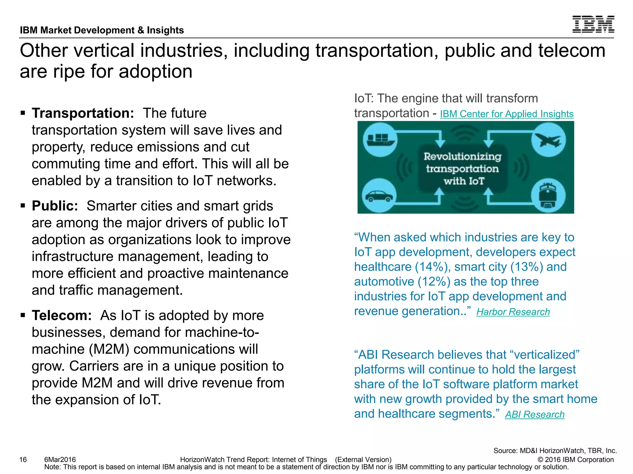 © 2016 IBM Corporation
IBM Market Development & Insights
Note: This report is based on internal IBM analysis and is not meant to be a statement of direction by IBM nor is IBM committing to any particular technology or solution.
Other vertical industries, including transportation, public and telecom
are ripe for adoption
 Transportation: The future
transportation system will save lives and
property, reduce emissions and cut
commuting time and effort. This will all be
enabled by a transition to IoT networks.
 Public: Smarter cities and smart grids
are among the major drivers of public IoT
adoption as organizations look to improve
infrastructure management, leading to
more efficient and proactive maintenance
and traffic management.
 Telecom: As IoT is adopted by more
businesses, demand for machine-to-
machine (M2M) communications will
grow. Carriers are in a unique position to
provide M2M and will drive revenue from
the expansion of IoT.
16 HorizonWatch Trend Report: Internet of Things (External Version)6Mar2016
Source: MD&I HorizonWatch, TBR, Inc.
“When asked which industries are key to
IoT app development, developers expect
healthcare (14%), smart city (13%) and
automotive (12%) as the top three
industries for IoT app development and
revenue generation..” Harbor Research
“ABI Research believes that “verticalized”
platforms will continue to hold the largest
share of the IoT software platform market
with new growth provided by the smart home
and healthcare segments.” ABI Research
IoT: The engine that will transform
transportation - IBM Center for Applied Insights
 