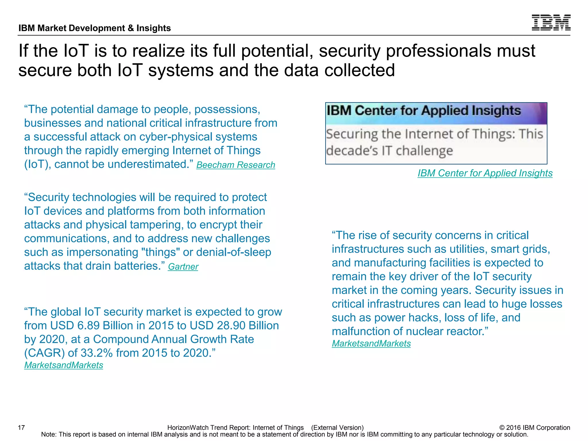 © 2016 IBM Corporation
IBM Market Development & Insights
Note: This report is based on internal IBM analysis and is not meant to be a statement of direction by IBM nor is IBM committing to any particular technology or solution.
If the IoT is to realize its full potential, security professionals must
secure both IoT systems and the data collected
17 HorizonWatch Trend Report: Internet of Things (External Version)
“The global IoT security market is expected to grow
from USD 6.89 Billion in 2015 to USD 28.90 Billion
by 2020, at a Compound Annual Growth Rate
(CAGR) of 33.2% from 2015 to 2020.”
MarketsandMarkets
“The rise of security concerns in critical
infrastructures such as utilities, smart grids,
and manufacturing facilities is expected to
remain the key driver of the IoT security
market in the coming years. Security issues in
critical infrastructures can lead to huge losses
such as power hacks, loss of life, and
malfunction of nuclear reactor.”
MarketsandMarkets
“Security technologies will be required to protect
IoT devices and platforms from both information
attacks and physical tampering, to encrypt their
communications, and to address new challenges
such as impersonating "things" or denial-of-sleep
attacks that drain batteries.” Gartner
IBM Center for Applied Insights
“The potential damage to people, possessions,
businesses and national critical infrastructure from
a successful attack on cyber-physical systems
through the rapidly emerging Internet of Things
(IoT), cannot be underestimated.” Beecham Research
 