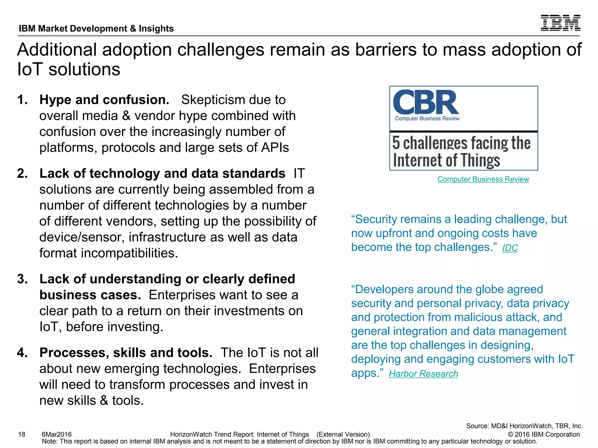 © 2016 IBM Corporation
IBM Market Development & Insights
Note: This report is based on internal IBM analysis and is not meant to be a statement of direction by IBM nor is IBM committing to any particular technology or solution.
Additional adoption challenges remain as barriers to mass adoption of
IoT solutions
1. Hype and confusion. Skepticism due to
overall media & vendor hype combined with
confusion over the increasingly number of
platforms, protocols and large sets of APIs
2. Lack of technology and data standards IT
solutions are currently being assembled from a
number of different technologies by a number
of different vendors, setting up the possibility of
device/sensor, infrastructure as well as data
format incompatibilities.
3. Lack of understanding or clearly defined
business cases. Enterprises want to see a
clear path to a return on their investments on
IoT, before investing.
4. Processes, skills and tools. The IoT is not all
about new emerging technologies. Enterprises
will need to transform processes and invest in
new skills & tools.
18 HorizonWatch Trend Report: Internet of Things (External Version)6Mar2016
Source: MD&I HorizonWatch, TBR, Inc.
“Developers around the globe agreed
security and personal privacy, data privacy
and protection from malicious attack, and
general integration and data management
are the top challenges in designing,
deploying and engaging customers with IoT
apps.” Harbor Research
“Security remains a leading challenge, but
now upfront and ongoing costs have
become the top challenges.” IDC
Computer Business Review
 
