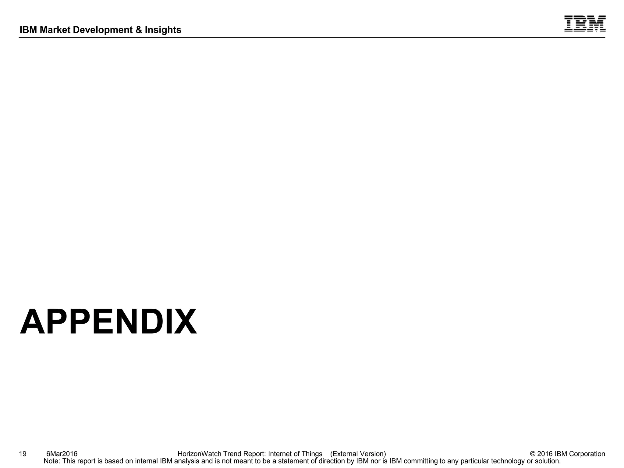© 2016 IBM Corporation
IBM Market Development & Insights
Note: This report is based on internal IBM analysis and is not meant to be a statement of direction by IBM nor is IBM committing to any particular technology or solution.
APPENDIX
19 HorizonWatch Trend Report: Internet of Things (External Version)6Mar2016
 