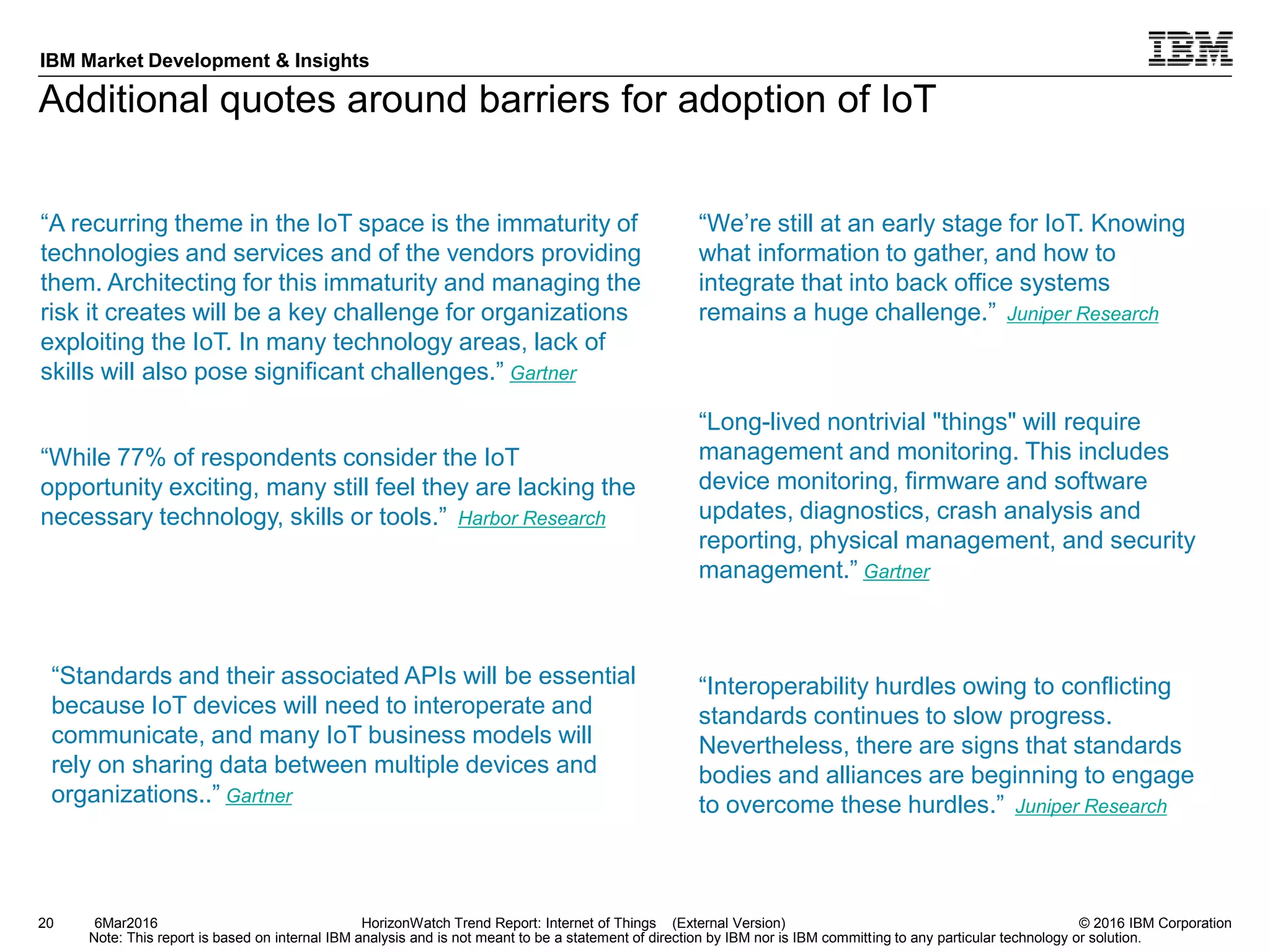 © 2016 IBM Corporation
IBM Market Development & Insights
Note: This report is based on internal IBM analysis and is not meant to be a statement of direction by IBM nor is IBM committing to any particular technology or solution.
Additional quotes around barriers for adoption of IoT
20 HorizonWatch Trend Report: Internet of Things (External Version)6Mar2016
“Interoperability hurdles owing to conflicting
standards continues to slow progress.
Nevertheless, there are signs that standards
bodies and alliances are beginning to engage
to overcome these hurdles.” Juniper Research
“While 77% of respondents consider the IoT
opportunity exciting, many still feel they are lacking the
necessary technology, skills or tools.” Harbor Research
“A recurring theme in the IoT space is the immaturity of
technologies and services and of the vendors providing
them. Architecting for this immaturity and managing the
risk it creates will be a key challenge for organizations
exploiting the IoT. In many technology areas, lack of
skills will also pose significant challenges.” Gartner
“Long-lived nontrivial "things" will require
management and monitoring. This includes
device monitoring, firmware and software
updates, diagnostics, crash analysis and
reporting, physical management, and security
management.” Gartner
“We’re still at an early stage for IoT. Knowing
what information to gather, and how to
integrate that into back office systems
remains a huge challenge.” Juniper Research
“Standards and their associated APIs will be essential
because IoT devices will need to interoperate and
communicate, and many IoT business models will
rely on sharing data between multiple devices and
organizations..” Gartner
 