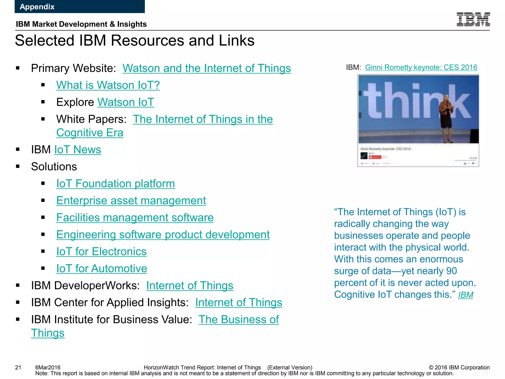© 2016 IBM Corporation
IBM Market Development & Insights
Note: This report is based on internal IBM analysis and is not meant to be a statement of direction by IBM nor is IBM committing to any particular technology or solution.
Selected IBM Resources and Links
21 HorizonWatch Trend Report: Internet of Things (External Version)
 Primary Website: Watson and the Internet of Things
 What is Watson IoT?
 Explore Watson IoT
 White Papers: The Internet of Things in the
Cognitive Era
 IBM IoT News
 Solutions
 IoT Foundation platform
 Enterprise asset management
 Facilities management software
 Engineering software product development
 IoT for Electronics
 IoT for Automotive
 IBM DeveloperWorks: Internet of Things
 IBM Center for Applied Insights: Internet of Things
 IBM Institute for Business Value: The Business of
Things
“The Internet of Things (IoT) is
radically changing the way
businesses operate and people
interact with the physical world.
With this comes an enormous
surge of data—yet nearly 90
percent of it is never acted upon.
Cognitive IoT changes this.” IBM
6Mar2016
IBM: Ginni Rometty keynote: CES 2016
Appendix
 
