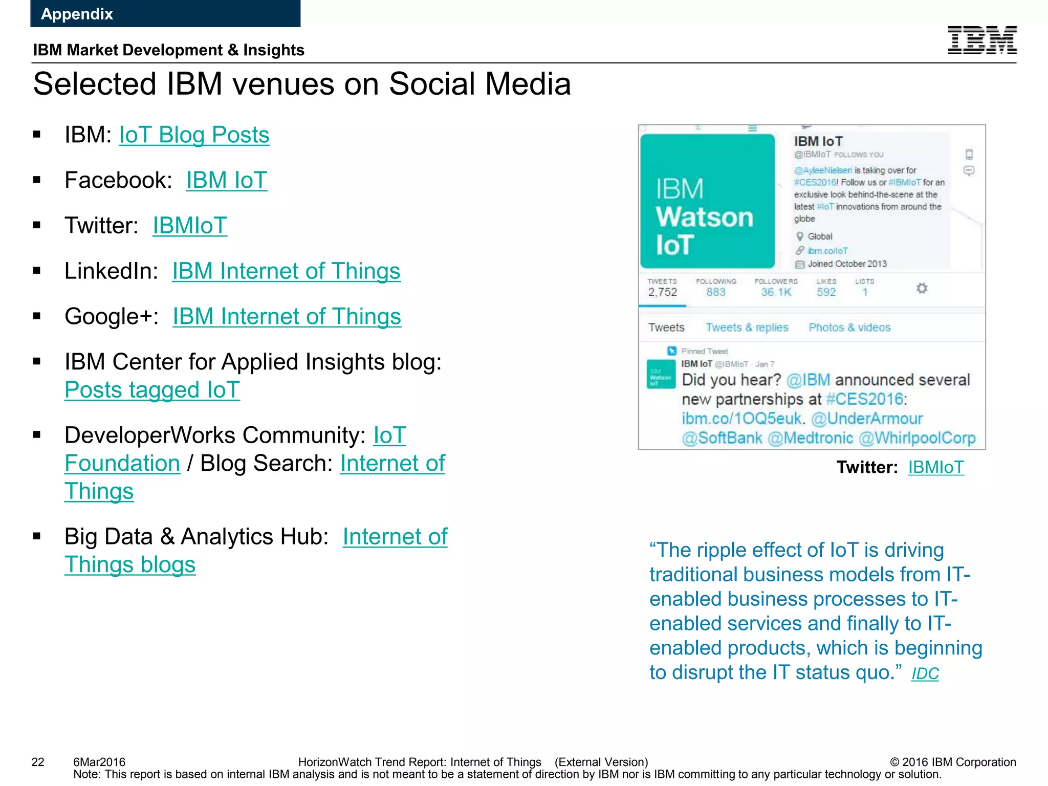 © 2016 IBM Corporation
IBM Market Development & Insights
Note: This report is based on internal IBM analysis and is not meant to be a statement of direction by IBM nor is IBM committing to any particular technology or solution.
Selected IBM venues on Social Media
22 HorizonWatch Trend Report: Internet of Things (External Version)
 IBM: IoT Blog Posts
 Facebook: IBM IoT
 Twitter: IBMIoT
 LinkedIn: IBM Internet of Things
 Google+: IBM Internet of Things
 IBM Center for Applied Insights blog:
Posts tagged IoT
 DeveloperWorks Community: IoT
Foundation / Blog Search: Internet of
Things
 Big Data & Analytics Hub: Internet of
Things blogs
Twitter: IBMIoT
6Mar2016
Appendix
“The ripple effect of IoT is driving
traditional business models from IT-
enabled business processes to IT-
enabled services and finally to IT-
enabled products, which is beginning
to disrupt the IT status quo.” IDC
 