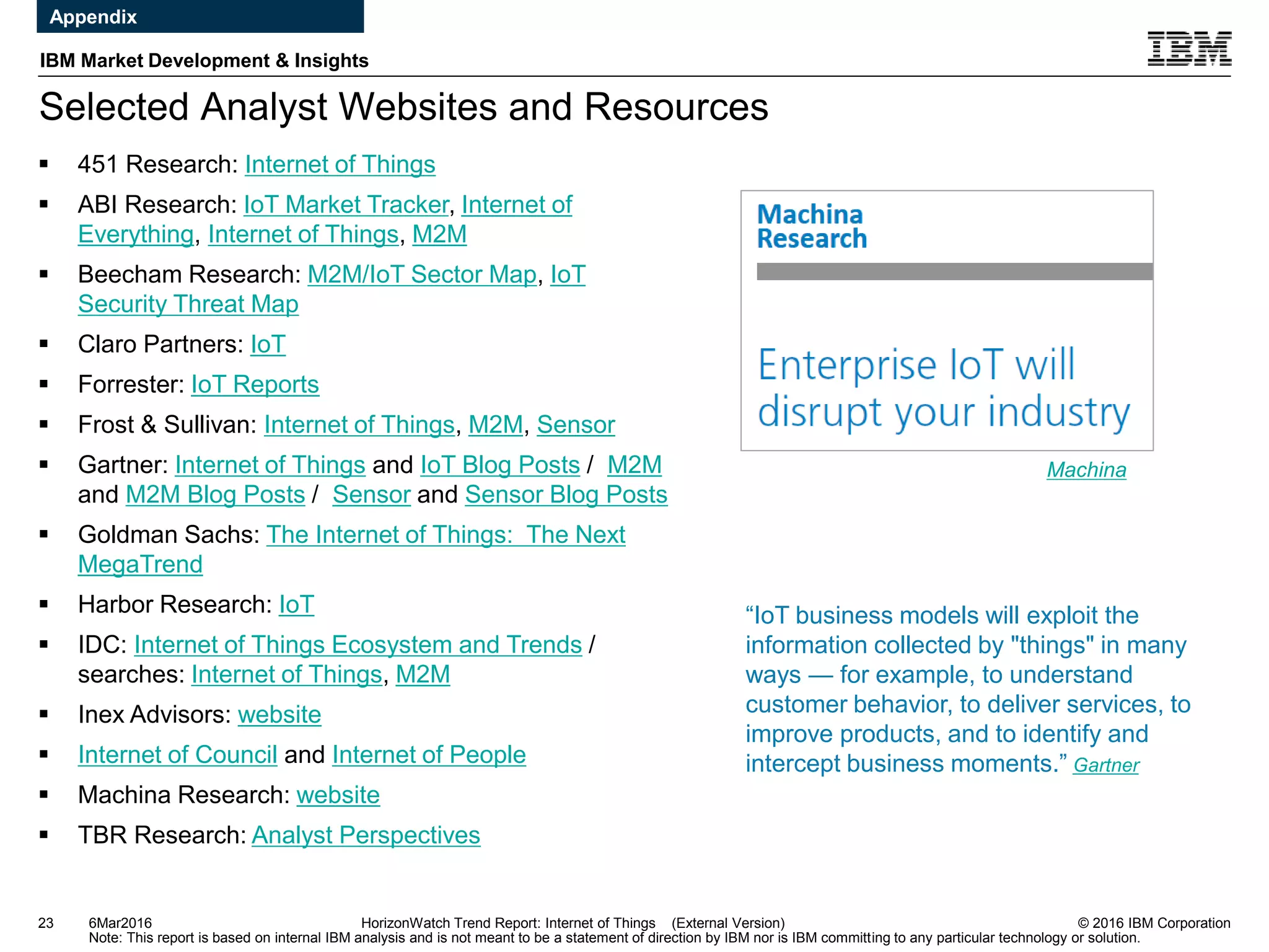 © 2016 IBM Corporation
IBM Market Development & Insights
Note: This report is based on internal IBM analysis and is not meant to be a statement of direction by IBM nor is IBM committing to any particular technology or solution.
Selected Analyst Websites and Resources
23 HorizonWatch Trend Report: Internet of Things (External Version)
 451 Research: Internet of Things
 ABI Research: IoT Market Tracker, Internet of
Everything, Internet of Things, M2M
 Beecham Research: M2M/IoT Sector Map, IoT
Security Threat Map
 Claro Partners: IoT
 Forrester: IoT Reports
 Frost & Sullivan: Internet of Things, M2M, Sensor
 Gartner: Internet of Things and IoT Blog Posts / M2M
and M2M Blog Posts / Sensor and Sensor Blog Posts
 Goldman Sachs: The Internet of Things: The Next
MegaTrend
 Harbor Research: IoT
 IDC: Internet of Things Ecosystem and Trends /
searches: Internet of Things, M2M
 Inex Advisors: website
 Internet of Council and Internet of People
 Machina Research: website
 TBR Research: Analyst Perspectives
Machina
6Mar2016
Appendix
“IoT business models will exploit the
information collected by "things" in many
ways — for example, to understand
customer behavior, to deliver services, to
improve products, and to identify and
intercept business moments.” Gartner
 