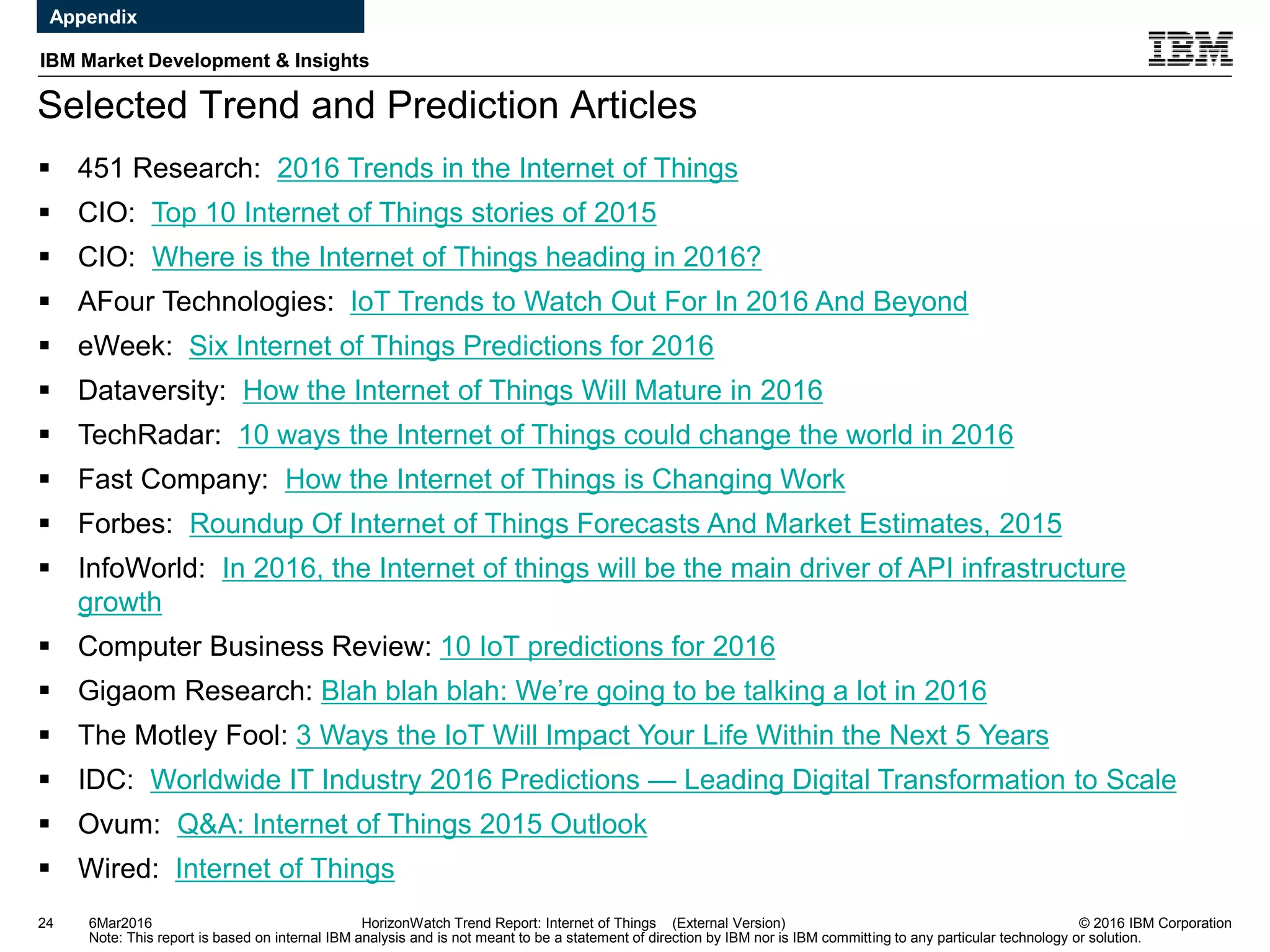 © 2016 IBM Corporation
IBM Market Development & Insights
Note: This report is based on internal IBM analysis and is not meant to be a statement of direction by IBM nor is IBM committing to any particular technology or solution.
Selected Trend and Prediction Articles
24 HorizonWatch Trend Report: Internet of Things (External Version)
 451 Research: 2016 Trends in the Internet of Things
 CIO: Top 10 Internet of Things stories of 2015
 CIO: Where is the Internet of Things heading in 2016?
 AFour Technologies: IoT Trends to Watch Out For In 2016 And Beyond
 eWeek: Six Internet of Things Predictions for 2016
 Dataversity: How the Internet of Things Will Mature in 2016
 TechRadar: 10 ways the Internet of Things could change the world in 2016
 Fast Company: How the Internet of Things is Changing Work
 Forbes: Roundup Of Internet of Things Forecasts And Market Estimates, 2015
 InfoWorld: In 2016, the Internet of things will be the main driver of API infrastructure
growth
 Computer Business Review: 10 IoT predictions for 2016
 Gigaom Research: Blah blah blah: We’re going to be talking a lot in 2016
 The Motley Fool: 3 Ways the IoT Will Impact Your Life Within the Next 5 Years
 IDC: Worldwide IT Industry 2016 Predictions — Leading Digital Transformation to Scale
 Ovum: Q&A: Internet of Things 2015 Outlook
 Wired: Internet of Things
6Mar2016
Appendix
 