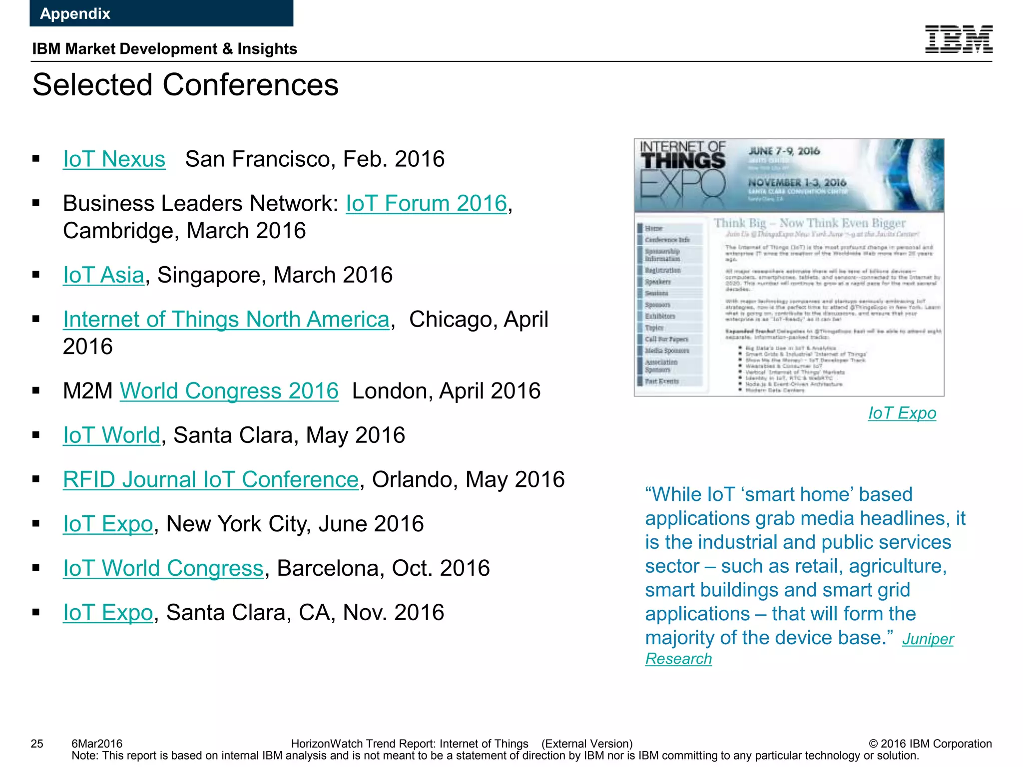 © 2016 IBM Corporation
IBM Market Development & Insights
Note: This report is based on internal IBM analysis and is not meant to be a statement of direction by IBM nor is IBM committing to any particular technology or solution.
Selected Conferences
25 HorizonWatch Trend Report: Internet of Things (External Version)
 IoT Nexus San Francisco, Feb. 2016
 Business Leaders Network: IoT Forum 2016,
Cambridge, March 2016
 IoT Asia, Singapore, March 2016
 Internet of Things North America, Chicago, April
2016
 M2M World Congress 2016 London, April 2016
 IoT World, Santa Clara, May 2016
 RFID Journal IoT Conference, Orlando, May 2016
 IoT Expo, New York City, June 2016
 IoT World Congress, Barcelona, Oct. 2016
 IoT Expo, Santa Clara, CA, Nov. 2016
IoT Expo
6Mar2016
Appendix
“While IoT ‘smart home’ based
applications grab media headlines, it
is the industrial and public services
sector – such as retail, agriculture,
smart buildings and smart grid
applications – that will form the
majority of the device base.” Juniper
Research
 