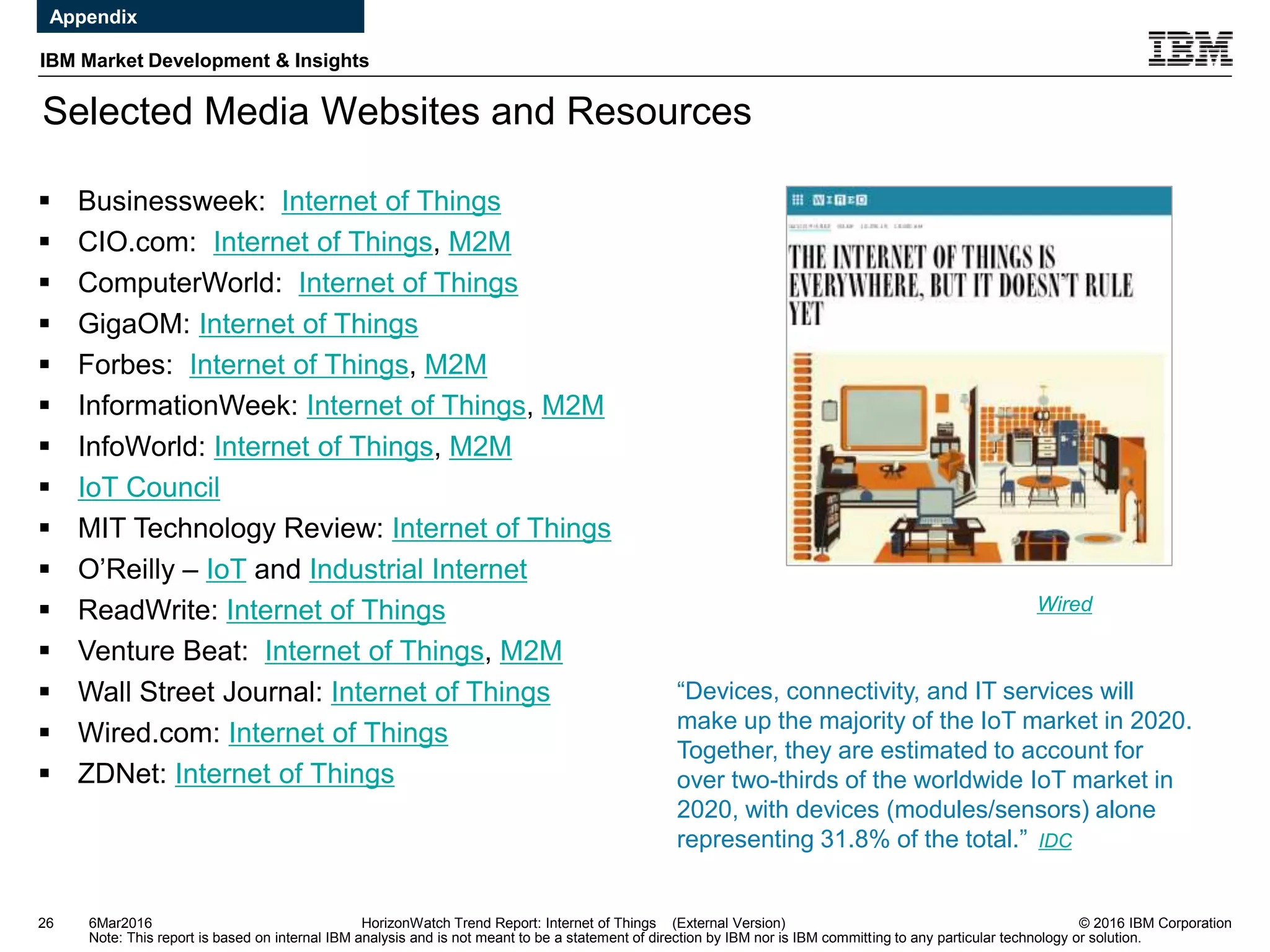 © 2016 IBM Corporation
IBM Market Development & Insights
Note: This report is based on internal IBM analysis and is not meant to be a statement of direction by IBM nor is IBM committing to any particular technology or solution.
Selected Media Websites and Resources
26 HorizonWatch Trend Report: Internet of Things (External Version)
 Businessweek: Internet of Things
 CIO.com: Internet of Things, M2M
 ComputerWorld: Internet of Things
 GigaOM: Internet of Things
 Forbes: Internet of Things, M2M
 InformationWeek: Internet of Things, M2M
 InfoWorld: Internet of Things, M2M
 IoT Council
 MIT Technology Review: Internet of Things
 O’Reilly – IoT and Industrial Internet
 ReadWrite: Internet of Things
 Venture Beat: Internet of Things, M2M
 Wall Street Journal: Internet of Things
 Wired.com: Internet of Things
 ZDNet: Internet of Things
Wired
6Mar2016
Appendix
“Devices, connectivity, and IT services will
make up the majority of the IoT market in 2020.
Together, they are estimated to account for
over two-thirds of the worldwide IoT market in
2020, with devices (modules/sensors) alone
representing 31.8% of the total.” IDC
 