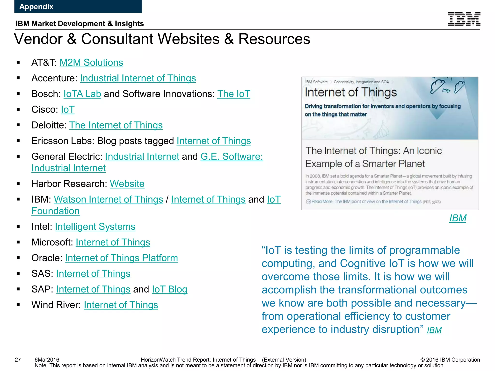 © 2016 IBM Corporation
IBM Market Development & Insights
Note: This report is based on internal IBM analysis and is not meant to be a statement of direction by IBM nor is IBM committing to any particular technology or solution.
Vendor & Consultant Websites & Resources
27 HorizonWatch Trend Report: Internet of Things (External Version)
 AT&T: M2M Solutions
 Accenture: Industrial Internet of Things
 Bosch: IoTA Lab and Software Innovations: The IoT
 Cisco: IoT
 Deloitte: The Internet of Things
 Ericsson Labs: Blog posts tagged Internet of Things
 General Electric: Industrial Internet and G.E. Software:
Industrial Internet
 Harbor Research: Website
 IBM: Watson Internet of Things / Internet of Things and IoT
Foundation
 Intel: Intelligent Systems
 Microsoft: Internet of Things
 Oracle: Internet of Things Platform
 SAS: Internet of Things
 SAP: Internet of Things and IoT Blog
 Wind River: Internet of Things
IBM
“IoT is testing the limits of programmable
computing, and Cognitive IoT is how we will
overcome those limits. It is how we will
accomplish the transformational outcomes
we know are both possible and necessary—
from operational efficiency to customer
experience to industry disruption” IBM
6Mar2016
Appendix
 