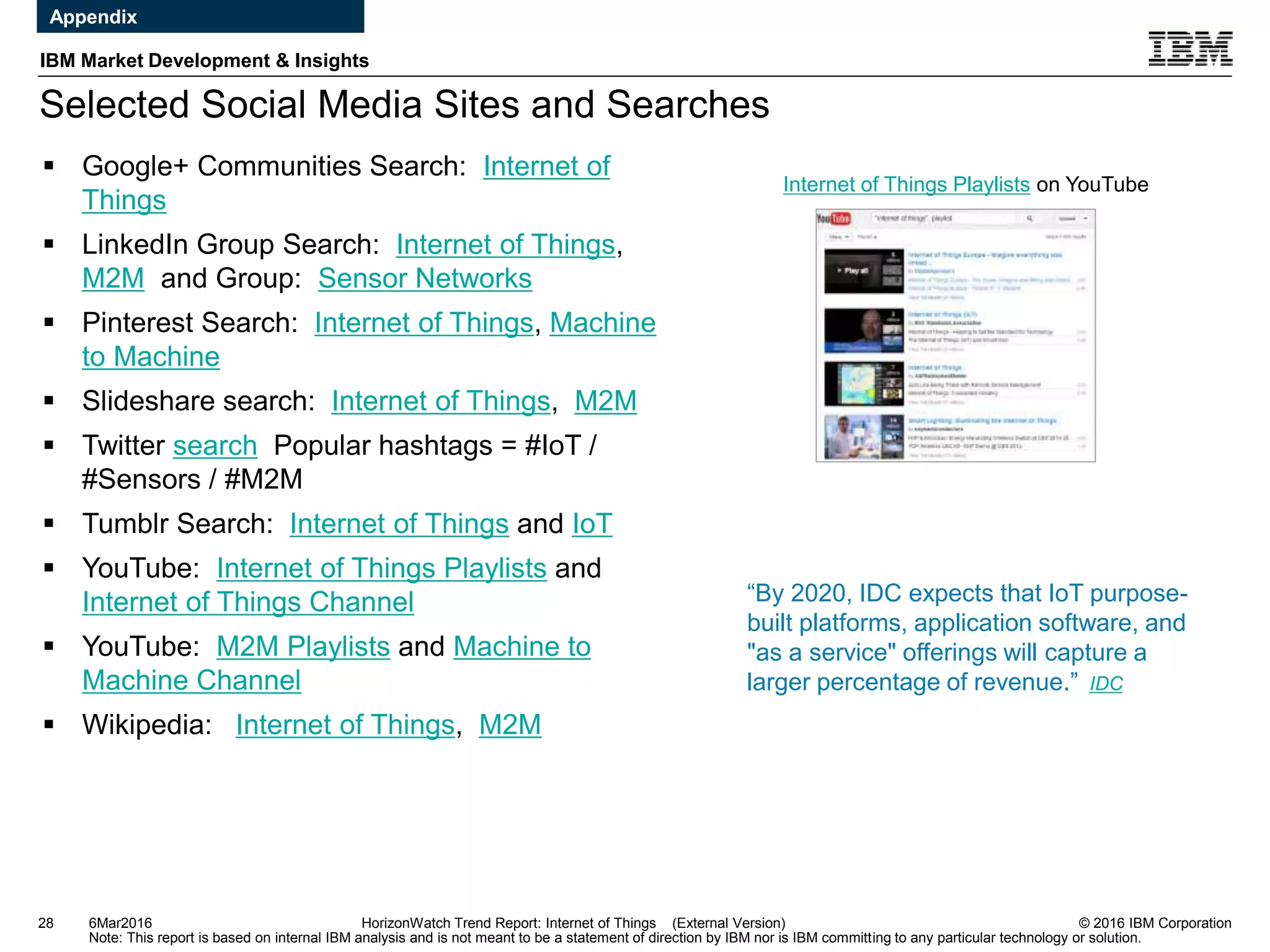 © 2016 IBM Corporation
IBM Market Development & Insights
Note: This report is based on internal IBM analysis and is not meant to be a statement of direction by IBM nor is IBM committing to any particular technology or solution.
Selected Social Media Sites and Searches
28 HorizonWatch Trend Report: Internet of Things (External Version)
 Google+ Communities Search: Internet of
Things
 LinkedIn Group Search: Internet of Things,
M2M and Group: Sensor Networks
 Pinterest Search: Internet of Things, Machine
to Machine
 Slideshare search: Internet of Things, M2M
 Twitter search Popular hashtags = #IoT /
#Sensors / #M2M
 Tumblr Search: Internet of Things and IoT
 YouTube: Internet of Things Playlists and
Internet of Things Channel
 YouTube: M2M Playlists and Machine to
Machine Channel
 Wikipedia: Internet of Things, M2M
Internet of Things Playlists on YouTube
6Mar2016
Appendix
“By 2020, IDC expects that IoT purpose-
built platforms, application software, and
"as a service" offerings will capture a
larger percentage of revenue.” IDC
 