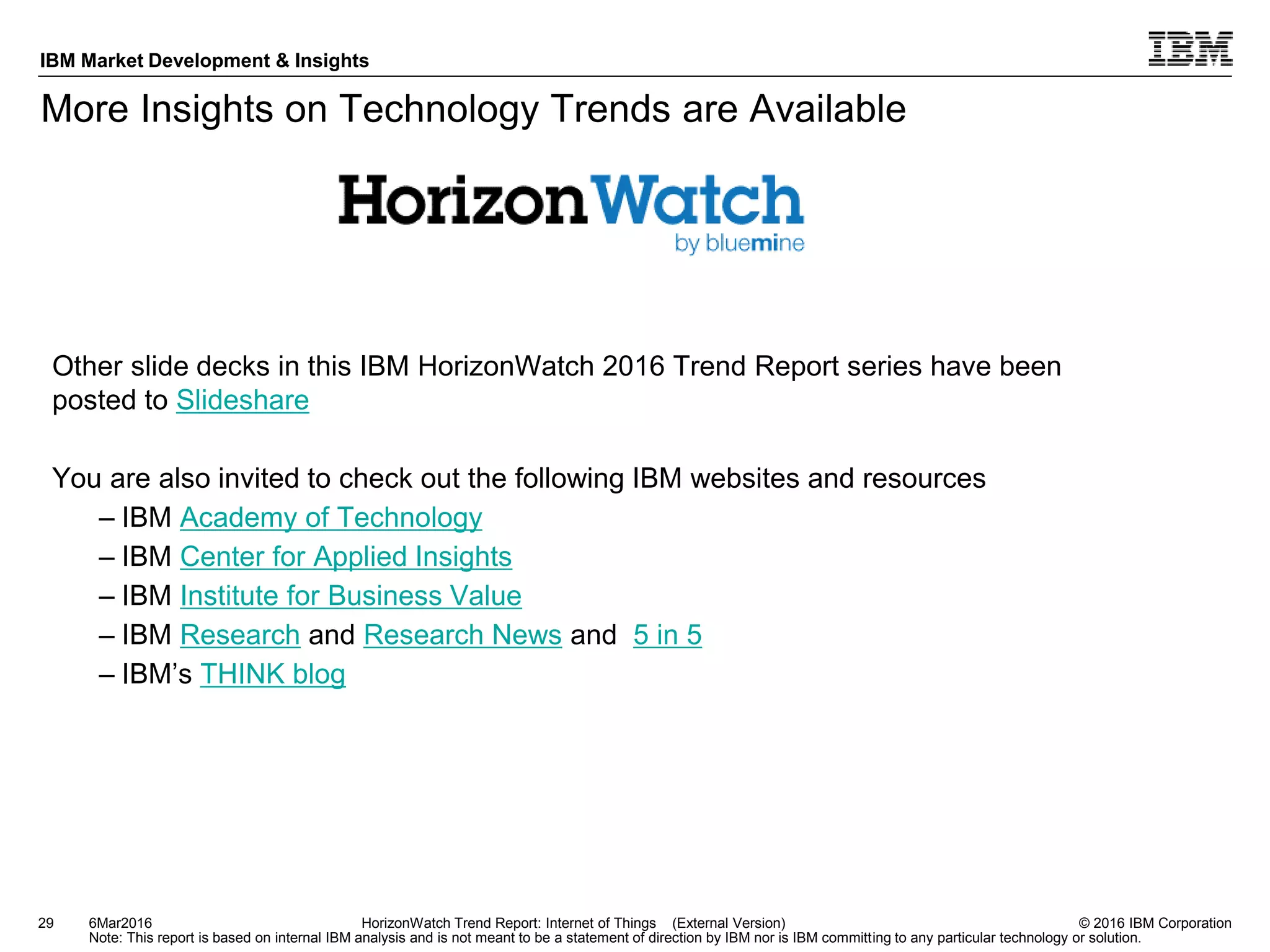 © 2016 IBM Corporation
IBM Market Development & Insights
Note: This report is based on internal IBM analysis and is not meant to be a statement of direction by IBM nor is IBM committing to any particular technology or solution.
More Insights on Technology Trends are Available
29
Other slide decks in this IBM HorizonWatch 2016 Trend Report series have been
posted to Slideshare
You are also invited to check out the following IBM websites and resources
– IBM Academy of Technology
– IBM Center for Applied Insights
– IBM Institute for Business Value
– IBM Research and Research News and 5 in 5
– IBM’s THINK blog
HorizonWatch Trend Report: Internet of Things (External Version)6Mar2016
 