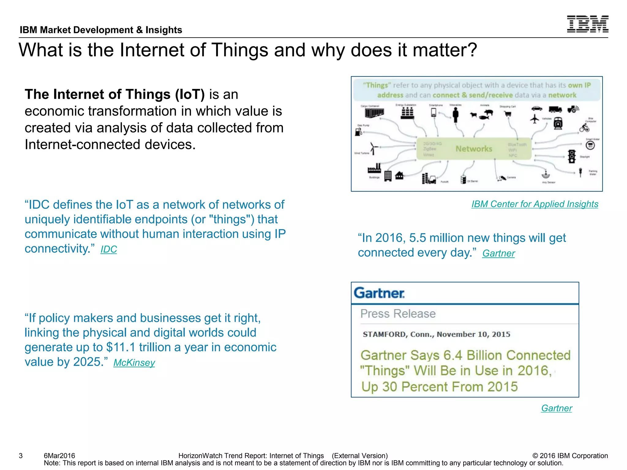 © 2016 IBM Corporation
IBM Market Development & Insights
Note: This report is based on internal IBM analysis and is not meant to be a statement of direction by IBM nor is IBM committing to any particular technology or solution.
What is the Internet of Things and why does it matter?
3
The Internet of Things (IoT) is an
economic transformation in which value is
created via analysis of data collected from
Internet-connected devices.
6Mar2016 HorizonWatch Trend Report: Internet of Things (External Version)
“IDC defines the IoT as a network of networks of
uniquely identifiable endpoints (or "things") that
communicate without human interaction using IP
connectivity.” IDC
“If policy makers and businesses get it right,
linking the physical and digital worlds could
generate up to $11.1 trillion a year in economic
value by 2025.” McKinsey
IBM Center for Applied Insights
“In 2016, 5.5 million new things will get
connected every day.” Gartner
Gartner
 