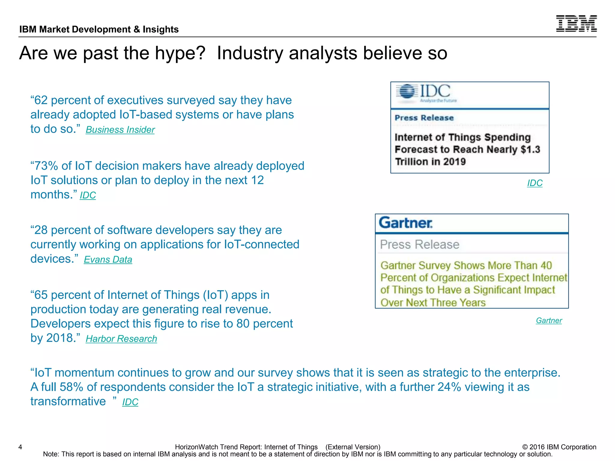 © 2016 IBM Corporation
IBM Market Development & Insights
Note: This report is based on internal IBM analysis and is not meant to be a statement of direction by IBM nor is IBM committing to any particular technology or solution.
Are we past the hype? Industry analysts believe so
4 HorizonWatch Trend Report: Internet of Things (External Version)
“73% of IoT decision makers have already deployed
IoT solutions or plan to deploy in the next 12
months.” IDC
“65 percent of Internet of Things (IoT) apps in
production today are generating real revenue.
Developers expect this figure to rise to 80 percent
by 2018.” Harbor Research
“28 percent of software developers say they are
currently working on applications for IoT-connected
devices.” Evans Data
“62 percent of executives surveyed say they have
already adopted IoT-based systems or have plans
to do so.” Business Insider
IDC
Gartner
“IoT momentum continues to grow and our survey shows that it is seen as strategic to the enterprise.
A full 58% of respondents consider the IoT a strategic initiative, with a further 24% viewing it as
transformative ” IDC
 