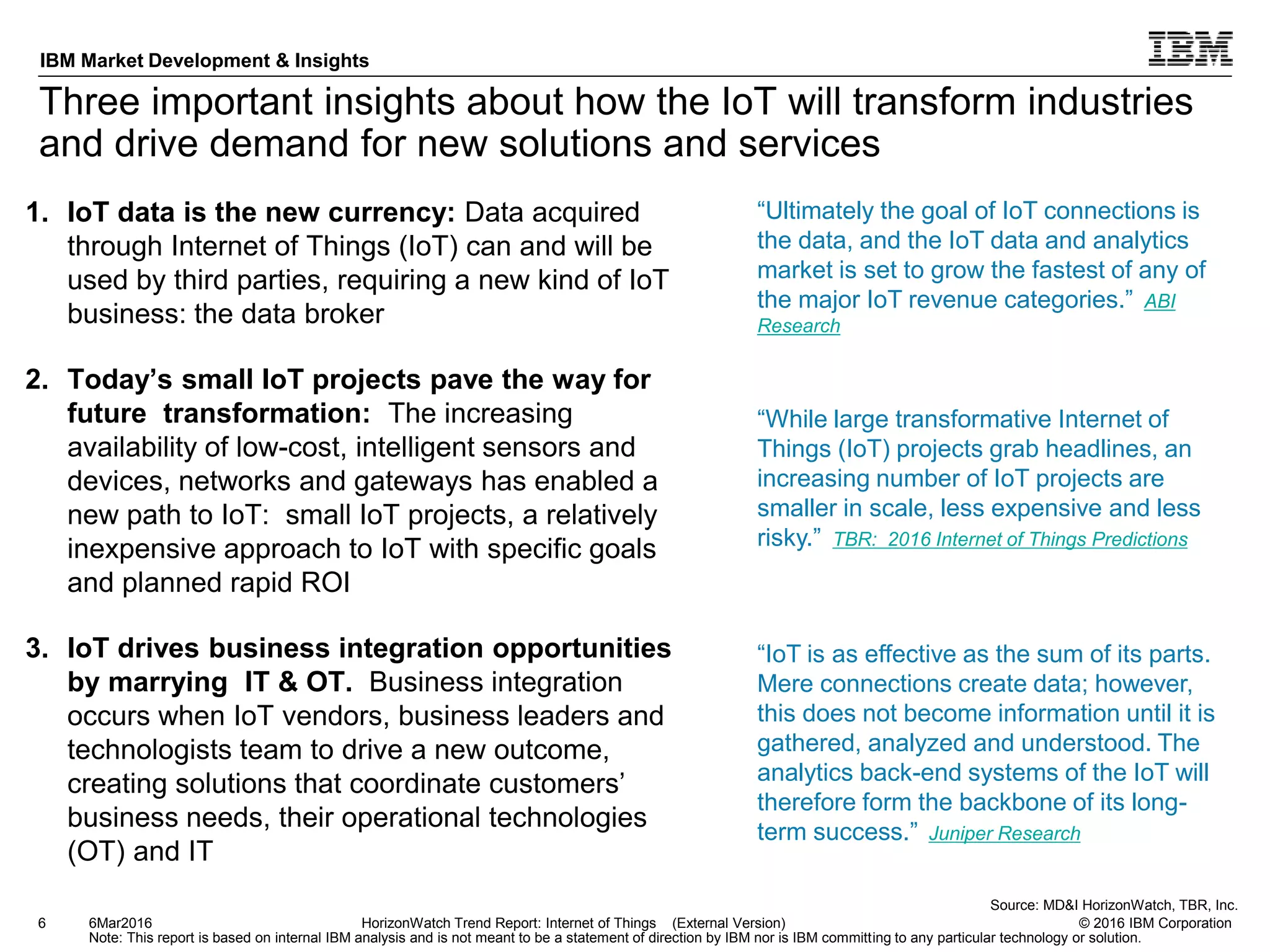 © 2016 IBM Corporation
IBM Market Development & Insights
Note: This report is based on internal IBM analysis and is not meant to be a statement of direction by IBM nor is IBM committing to any particular technology or solution.
Three important insights about how the IoT will transform industries
and drive demand for new solutions and services
1. IoT data is the new currency: Data acquired
through Internet of Things (IoT) can and will be
used by third parties, requiring a new kind of IoT
business: the data broker
2. Today’s small IoT projects pave the way for
future transformation: The increasing
availability of low-cost, intelligent sensors and
devices, networks and gateways has enabled a
new path to IoT: small IoT projects, a relatively
inexpensive approach to IoT with specific goals
and planned rapid ROI
3. IoT drives business integration opportunities
by marrying IT & OT. Business integration
occurs when IoT vendors, business leaders and
technologists team to drive a new outcome,
creating solutions that coordinate customers’
business needs, their operational technologies
(OT) and IT
6 HorizonWatch Trend Report: Internet of Things (External Version)
“While large transformative Internet of
Things (IoT) projects grab headlines, an
increasing number of IoT projects are
smaller in scale, less expensive and less
risky.” TBR: 2016 Internet of Things Predictions
6Mar2016
Source: MD&I HorizonWatch, TBR, Inc.
“Ultimately the goal of IoT connections is
the data, and the IoT data and analytics
market is set to grow the fastest of any of
the major IoT revenue categories.” ABI
Research
“IoT is as effective as the sum of its parts.
Mere connections create data; however,
this does not become information until it is
gathered, analyzed and understood. The
analytics back-end systems of the IoT will
therefore form the backbone of its long-
term success.” Juniper Research
 