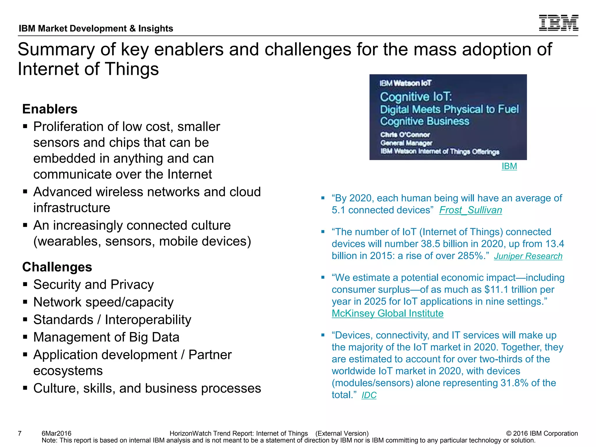 © 2016 IBM Corporation
IBM Market Development & Insights
Note: This report is based on internal IBM analysis and is not meant to be a statement of direction by IBM nor is IBM committing to any particular technology or solution.
Summary of key enablers and challenges for the mass adoption of
Internet of Things
7 HorizonWatch Trend Report: Internet of Things (External Version)
Enablers
 Proliferation of low cost, smaller
sensors and chips that can be
embedded in anything and can
communicate over the Internet
 Advanced wireless networks and cloud
infrastructure
 An increasingly connected culture
(wearables, sensors, mobile devices)
Challenges
 Security and Privacy
 Network speed/capacity
 Standards / Interoperability
 Management of Big Data
 Application development / Partner
ecosystems
 Culture, skills, and business processes
6Mar2016
 “By 2020, each human being will have an average of
5.1 connected devices” Frost_Sullivan
 “The number of IoT (Internet of Things) connected
devices will number 38.5 billion in 2020, up from 13.4
billion in 2015: a rise of over 285%.” Juniper Research
 “We estimate a potential economic impact—including
consumer surplus—of as much as $11.1 trillion per
year in 2025 for IoT applications in nine settings.”
McKinsey Global Institute
 “Devices, connectivity, and IT services will make up
the majority of the IoT market in 2020. Together, they
are estimated to account for over two-thirds of the
worldwide IoT market in 2020, with devices
(modules/sensors) alone representing 31.8% of the
total.” IDC
IBM
 