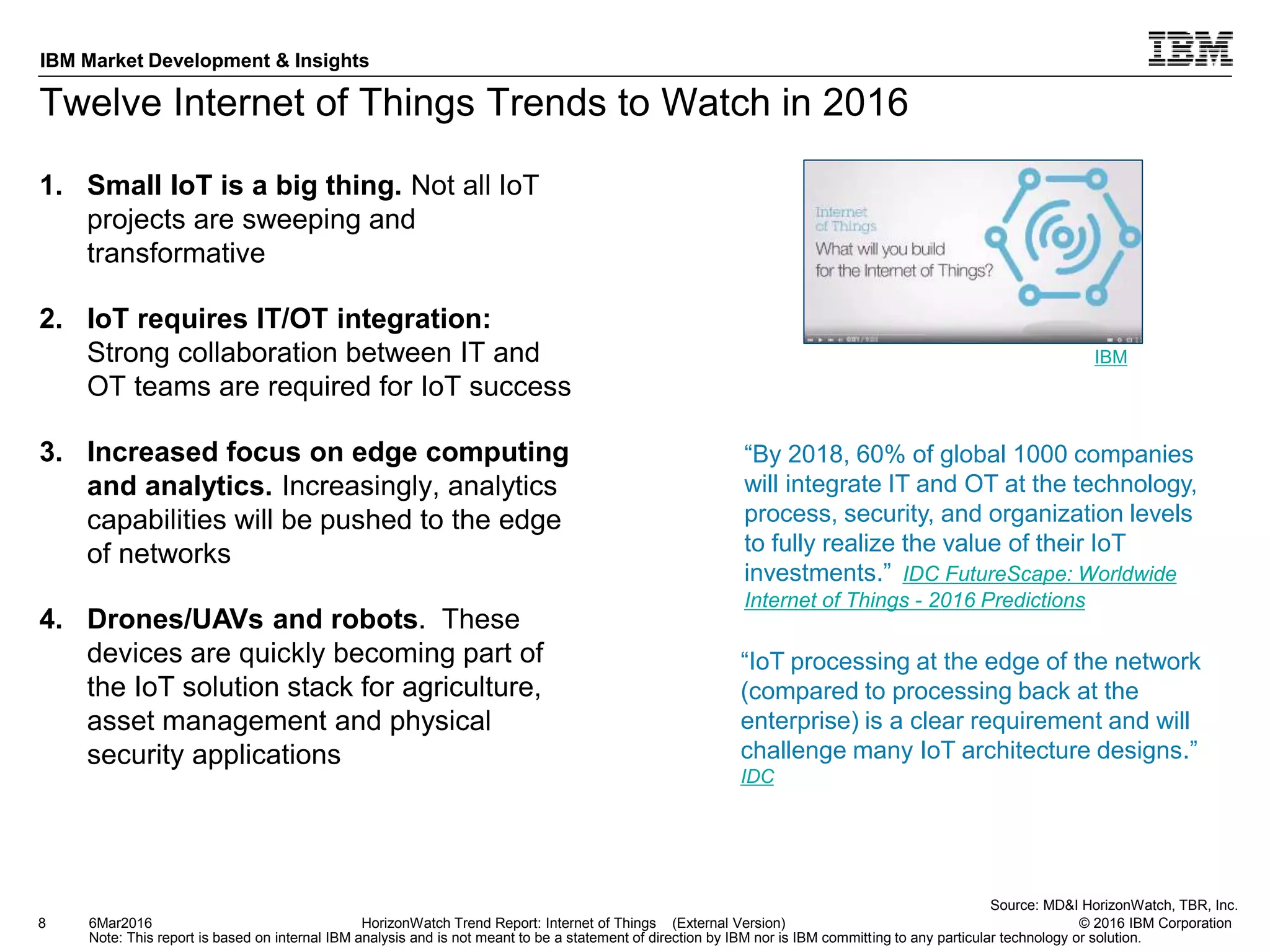 © 2016 IBM Corporation
IBM Market Development & Insights
Note: This report is based on internal IBM analysis and is not meant to be a statement of direction by IBM nor is IBM committing to any particular technology or solution.
Twelve Internet of Things Trends to Watch in 2016
1. Small IoT is a big thing. Not all IoT
projects are sweeping and
transformative
2. IoT requires IT/OT integration:
Strong collaboration between IT and
OT teams are required for IoT success
3. Increased focus on edge computing
and analytics. Increasingly, analytics
capabilities will be pushed to the edge
of networks
4. Drones/UAVs and robots. These
devices are quickly becoming part of
the IoT solution stack for agriculture,
asset management and physical
security applications
8 HorizonWatch Trend Report: Internet of Things (External Version)6Mar2016
“By 2018, 60% of global 1000 companies
will integrate IT and OT at the technology,
process, security, and organization levels
to fully realize the value of their IoT
investments.” IDC FutureScape: Worldwide
Internet of Things - 2016 Predictions
Source: MD&I HorizonWatch, TBR, Inc.
“IoT processing at the edge of the network
(compared to processing back at the
enterprise) is a clear requirement and will
challenge many IoT architecture designs.”
IDC
IBM
 