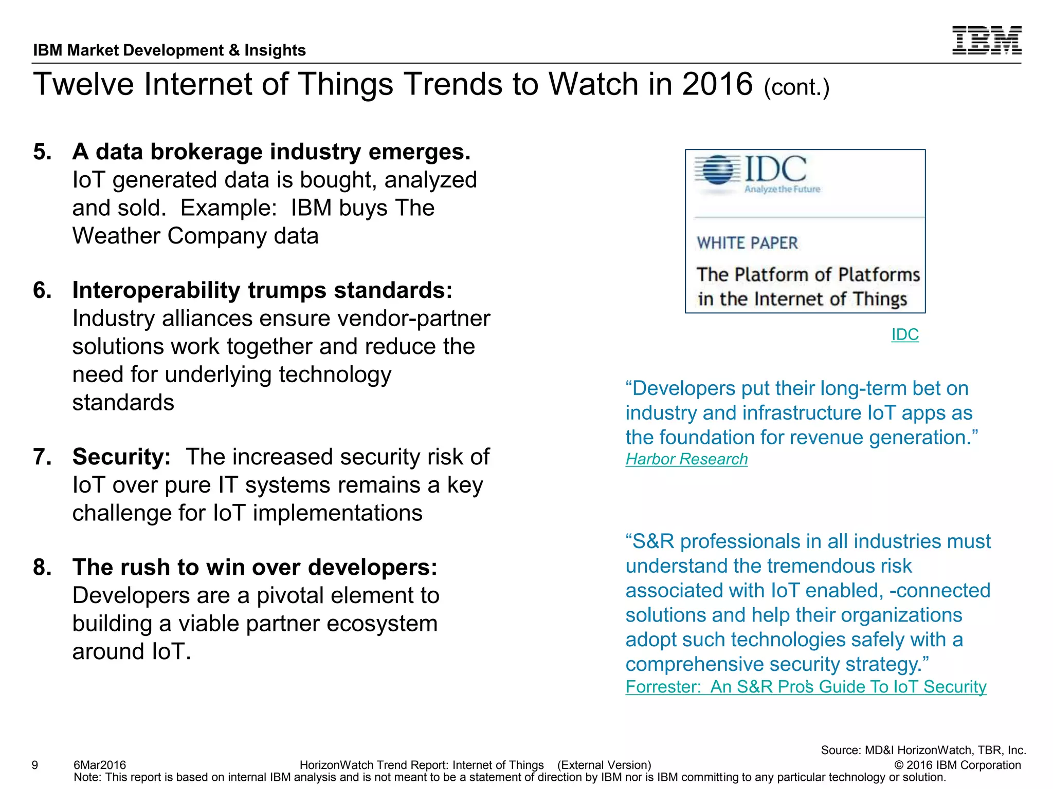 © 2016 IBM Corporation
IBM Market Development & Insights
Note: This report is based on internal IBM analysis and is not meant to be a statement of direction by IBM nor is IBM committing to any particular technology or solution.
Twelve Internet of Things Trends to Watch in 2016 (cont.)
5. A data brokerage industry emerges.
IoT generated data is bought, analyzed
and sold. Example: IBM buys The
Weather Company data
6. Interoperability trumps standards:
Industry alliances ensure vendor-partner
solutions work together and reduce the
need for underlying technology
standards
7. Security: The increased security risk of
IoT over pure IT systems remains a key
challenge for IoT implementations
8. The rush to win over developers:
Developers are a pivotal element to
building a viable partner ecosystem
around IoT.
9 HorizonWatch Trend Report: Internet of Things (External Version)6Mar2016
“S&R professionals in all industries must
understand the tremendous risk
associated with IoT enabled, -connected
solutions and help their organizations
adopt such technologies safely with a
comprehensive security strategy.”
Forrester: An S&R Pro’s Guide To IoT Security
Source: MD&I HorizonWatch, TBR, Inc.
“Developers put their long-term bet on
industry and infrastructure IoT apps as
the foundation for revenue generation.”
Harbor Research
IDC
 