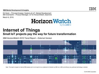© 2016 IBM Corporation
IBM Market Development & Insights
Note: This report is based on internal IBM analysis and is not meant to be a statement of direction by IBM nor is IBM committing to any particular technology or solution.
Internet of Things
Small IoT projects pay the way for future transformation
IBM HorizonWatch 2016 Trend Report – External Version
Ed Gretz – Principal Analyst, Systems & IoT, Market Development
Bill Chamberlin – Product Manager, IoT & HorizonWatch, bluemine
March 6, 2016
 