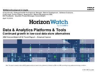 © 2016 IBM Corporation
IBM Market Development & Insights
Note: This report is based on internal IBM analysis and is not meant to be a statement of direction by IBM nor is IBM committing to any particular technology or solution.
Data & Analytics Platforms & Tools
Continued growth in low-cost data store alternatives
IBM HorizonWatch 2016 Trend Report – External Version
Stacy Novack, Distinguished MI Professional, Manager, Market Development - Software Solutions
Craig Doyle, Senior Advisor, Analytics BU, Market Development, IBM
Bill Chamberlin, bluemine Product Manager, HorizonWatch
April 10, 2016
 