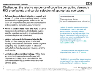 © 2016 IBM Corporation
IBM Market Development & Insights
Note: This report is based on internal IBM analysis and is not meant to be a statement of direction by IBM nor is IBM committing to any particular technology or solution.
Challenges: the relative nascence of cognitive computing demands
ROI proof points and careful selection of appropriate use cases
 Safeguards needed against data overreach and
abuse. Cognitive systems will rely heavily on data
derived from multiple systems and sources. As
such, it is important to ensure data is consolidated
and sourced in a consistent, secure manner.
 Where is the business value and ROI? Given its
nascence in the enterprise, limited case studies
exist for cognitive computing, creating potential
hurdles to large-scale investment.
 Lack of industry definitions and standards.
Similar to other emerging areas, the lack of
industry standards and definitions around cognitive
computing may create hesitation in adoption,
particularly in heavily regulated industries and the
public sector.
 Limitations of current technology. While there
are important reasons to move forward with
cognitive technology, firms must consider the
constraints of existing platforms relative to their
ultimate goals.
.
10 04March2016 HorizonWatch Trend Report: Cognitive Computing (External Version)
Source: MD&I HorizonWatch / TBR Inc.,
“Based on lessons learned from subject
matter experts (SMEs) who have led
early cognitive computing solution
implementations, we have identified three
keys to a successful implementation, as
well as four recommended steps for kick-
starting and accelerating your
organization’s cognitive journey.” IBM:
Your Cognitive Future
“By 2018, 45 percent of the fastest-growing
companies will have fewer employees than
instances of smart machines.” Gartner
“The smart machine era will be the most
disruptive in the history of IT.” Gartner
 