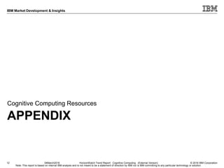 © 2016 IBM Corporation
IBM Market Development & Insights
Note: This report is based on internal IBM analysis and is not meant to be a statement of direction by IBM nor is IBM committing to any particular technology or solution.
APPENDIX
Cognitive Computing Resources
12 04March2016 HorizonWatch Trend Report: Cognitive Computing (External Version)
 