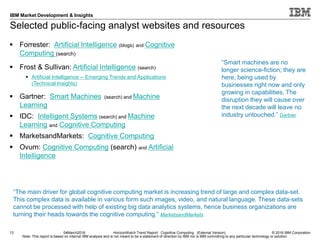 © 2016 IBM Corporation
IBM Market Development & Insights
Note: This report is based on internal IBM analysis and is not meant to be a statement of direction by IBM nor is IBM committing to any particular technology or solution.
Selected public-facing analyst websites and resources
13 04March2016 HorizonWatch Trend Report: Cognitive Computing (External Version)
 Forrester: Artificial Intelligence (blogs) and Cognitive
Computing (search)
 Frost & Sullivan: Artificial Intelligence (search)
 Artificial Intelligence -- Emerging Trends and Applications
(Technical Insights)
 Gartner: Smart Machines (search) and Machine
Learning
 IDC: Intelligent Systems (search) and Machine
Learning and Cognitive Computing
 MarketsandMarkets: Cognitive Computing
 Ovum: Cognitive Computing (search) and Artificial
Intelligence
“The main driver for global cognitive computing market is increasing trend of large and complex data-set.
This complex data is available in various form such images, video, and natural language. These data-sets
cannot be processed with help of existing big data analytics systems, hence business organizations are
turning their heads towards the cognitive computing.” MarketsandMarkets
“Smart machines are no
longer science-fiction; they are
here, being used by
businesses right now and only
growing in capabilities. The
disruption they will cause over
the next decade will leave no
industry untouched.” Gartner
 