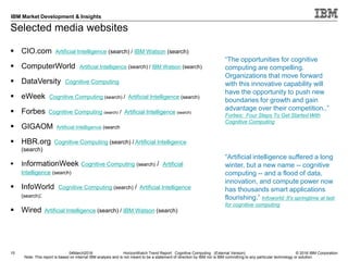 © 2016 IBM Corporation
IBM Market Development & Insights
Note: This report is based on internal IBM analysis and is not meant to be a statement of direction by IBM nor is IBM committing to any particular technology or solution.
Selected media websites
15 04March2016 HorizonWatch Trend Report: Cognitive Computing (External Version)
 CIO.com Artificial Intelligence (search) / IBM Watson (search)
 ComputerWorld Artificial Intelligence (search) / IBM Watson (search)
 DataVersity Cognitive Computing
 eWeek Cognitive Computing (search) / Artificial Intelligence (search)
 Forbes Cognitive Computing (search) / Artificial Intelligence (search)
 GIGAOM Artificial Intelligence (search
 HBR.org Cognitive Computing (search) / Artificial Intelligence
(search)
 InformationWeek Cognitive Computing (search) / Artificial
Intelligence (search)
 InfoWorld Cognitive Computing (search) / Artificial Intelligence
(search):
 Wired Artificial Intelligence (search) / IBM Watson (search)
“Artificial intelligence suffered a long
winter, but a new name -- cognitive
computing -- and a flood of data,
innovation, and compute power now
has thousands smart applications
flourishing.” Infoworld: It's springtime at last
for cognitive computing
“The opportunities for cognitive
computing are compelling.
Organizations that move forward
with this innovative capability will
have the opportunity to push new
boundaries for growth and gain
advantage over their competition..”
Forbes: Four Steps To Get Started With
Cognitive Computing
 