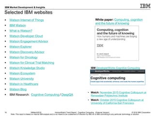 © 2016 IBM Corporation
IBM Market Development & Insights
Note: This report is based on internal IBM analysis and is not meant to be a statement of direction by IBM nor is IBM committing to any particular technology or solution.
Selected IBM websites
16 04March2016 HorizonWatch Trend Report: Cognitive Computing (External Version)
 Watson Internet of Things
 IBM Watson
 What is Watson?
 Watson Developer Cloud
 Watson Engagement Advisor
 Watson Explorer
 Watson Discovery Advisor
 Watson for Oncology
 Watson for Clinical Trial Matching
 Watson Knowledge Studio
 Watson Ecosystem
 Watson University
 Watson in Healthcare
 Watson Blog
 IBM Research: Cognitive Computing / DeepQA
White paper: Computing, cognition
and the future of knowing
• Watch: November 2015 Cognitive Colloquium at
Rensselaer Polytechnic Institute
• Watch: October 2015 Cognitive Colloquium at
University of California-San Francisco
IBM DeveloperWorks Cognitive Computing
 