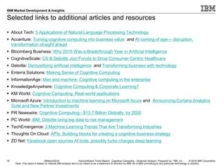 © 2016 IBM Corporation
IBM Market Development & Insights
Note: This report is based on internal IBM analysis and is not meant to be a statement of direction by IBM nor is IBM committing to any particular technology or solution.
Selected links to additional articles and resources
 About Tech: 5 Applications of Natural Language Processing Technology
 Accenture: Turning cognitive computing into business value and AI coming of age— disruption,
transformation straight ahead
 Bloomberg Business: Why 2015 Was a Breakthrough Year in Artificial Intelligence
 CognitiveScale: CS & Deloitte Join Forces to Drive Consumer Centric Healthcare
 Deloitte: Demystifying artificial intelligence and Transforming business with technology
 Enterra Solutions: Making Sense of Cognitive Computing
 InformationAge: Man and machine: Cognitive computing in the enterprise
 KnowledgeAnywhere: Cognitive Computing & Corporate Learning?
 KM World: Cognitive Computing: Real-world applications
 Microsoft Azure: Introduction to machine learning on Microsoft Azure and Announcing Cortana Analytics
Suite and New Partner Investments
 PR Newswire: Cognitive Computing - $13.7 Billion Globally, by 2020
 PC World: IBM, Deloitte bring big data to risk management
 TechEmergence: 3 Machine Learning Trends That Are Transforming Industries
 Thoughts On Cloud: APIs: Building blocks for creating a cognitive business strategy
 ZD Net: ​Facebook open sources AI tools, possibly turbo charges deep learning
18 04March2016 HorizonWatch Trend Report: Cognitive Computing (External Version) Prepared by: TBR, Inc
 