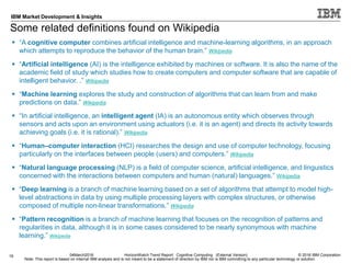 © 2016 IBM Corporation
IBM Market Development & Insights
Note: This report is based on internal IBM analysis and is not meant to be a statement of direction by IBM nor is IBM committing to any particular technology or solution.
Some related definitions found on Wikipedia
19 04March2016 HorizonWatch Trend Report: Cognitive Computing (External Version)
 “A cognitive computer combines artificial intelligence and machine-learning algorithms, in an approach
which attempts to reproduce the behavior of the human brain.” Wikipedia
 “Artificial intelligence (AI) is the intelligence exhibited by machines or software. It is also the name of the
academic field of study which studies how to create computers and computer software that are capable of
intelligent behavior. .” Wikipedia
 “Machine learning explores the study and construction of algorithms that can learn from and make
predictions on data.” Wikipedia
 “In artificial intelligence, an intelligent agent (IA) is an autonomous entity which observes through
sensors and acts upon an environment using actuators (i.e. it is an agent) and directs its activity towards
achieving goals (i.e. it is rational).” Wikipedia
 “Human–computer interaction (HCI) researches the design and use of computer technology, focusing
particularly on the interfaces between people (users) and computers.” Wikipedia
 “Natural language processing (NLP) is a field of computer science, artificial intelligence, and linguistics
concerned with the interactions between computers and human (natural) languages.” Wikipedia
 “Deep learning is a branch of machine learning based on a set of algorithms that attempt to model high-
level abstractions in data by using multiple processing layers with complex structures, or otherwise
composed of multiple non-linear transformations.” Wikipedia
 “Pattern recognition is a branch of machine learning that focuses on the recognition of patterns and
regularities in data, although it is in some cases considered to be nearly synonymous with machine
learning.” Wikipedia
 